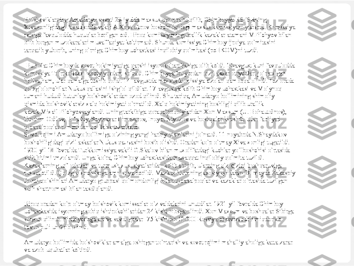 Bolsheviklarning Amudaryo soveti 29-iyulda maxsus qarorqabulqilib, Chimboyga RSFSRning 
Xivaxonligidagi favqulodda vakili A.Xristoforov boshchiligidagi maxsus komissiyani yubordi. Komissiya 
raisiga favqulodda huquqlar berilgan edi. Biroq komissiyaning urallik kazaklar atamani MFilchyev bilan 
olib borgan muzokaralari muvaffaqiyat keltirmadi. Shunda komissiya Chimboy ijroiya qo`mitasini 
tarqatib yuborib, uning o`rniga Chimboy uchastkasi inqilobiy qo`mitasi (peBKOM)ni tuzdi.
 
  Bu holat Chimboyda sovet hokimiyatiga qarshi isyon ko`tarilishiga olib keldi. 10-avgust kuni favqulodda 
komissiya To`rtko`ldan harbiy yordam so`radi. Chimboyga bu yerdan qizil askar otryadlari jo`natilgan 
bo`lsa ham, ular qamalga tushib qoldi. 14- avgustda maxsus komissiya a'zolari qamoqqa olindi. Tez orada 
qo`zg`olonchilar Nukus qal'asini ishg`ol qildilar. 17-avgustga kelib Chimboy uchastkasi va Mo`ynoq 
tumani hududi butunlay bolsheviklardan ozod qilindi. Shu tariqa, Amudaryo bo`limining shimoliy 
qismida bolsheviklarsiz xalq hokimiyati o`rnatildi. Xalq hokimiyatining boshlig`i qilib urallik 
kazak Mixail Filchyevsaylandi. Uning tarkibiga qoraqalpoqbiylaridan Xon Maxsum (U. Bohautdinov), 
Ibrohim Odilov, Bola biy, Seytnazar Pirnazarov, Inoyat Niyozov va boshqalar kirishdi. Ular faoliyati 
qoraqalpoqlar tomonidan qo`llab quwatlandi.
Sovet rejimi Amudaryo bo`limiga o`zining yangi harbiy qismlarini jo`natdi. 11-noyabrda N.Shaydakov 
boshchiligidagi qizil askarlar Nukus qa лъ asini bosib olishdi. Oradan ko`p o`tmay Xiva xonligi tugatildi. 
1920-yil 18-fevralda Turkkomissiya vakili G.Skalov bilan muxolifatdagi kuchlar yo`lboshchisi o`rtasida 
sulh bitimi tmzolandi. Unga ko`ra, Chimboy uchastkasida muvaqqat inqilobiy qo`mita tuzildi. 
Kazaklarning urf-odatlari va turmush xususiyatlaridan kelib chiqib, ularning o`z-o`zini boshqaruviga 
ruxsat etildi. Qo`zg`olonchilarga amnistiya berildi. Mazkur bitimning asosiy qoidalari 20-mayda Zakaspiy 
fronti qo`shinlari Amudaryo gruppasi qo`mondonligi bilan qoraqalpoqlar va kazaklar o`rtasida tuzilgan 
sulh shartnomasi bilan tasdiqlandi.
 
Biroq oradan ko`p o`tmay bolshevik komissarlar o`z va'dalarini unutdilar. 1921-yil fevralda Chimboy 
uchastkasida isyonning sobiq ishtirokchilaridan 24 kishi hibsga olindi. Xon Maxsum va boshqalar Sibirga 
surgun qilindi. Yirik yer egalari va savdogarlar -75 kishidan 10.000 Rossiya chervon rubli miqdorida 
tovon puli undirib olindi.
 
Amudaryo bo`limida bolsheviklar amalga oshirgan to`ntarish va sovet rejimi mahalliy aholiga katta zarar 
va azob-uqubatlar keltirdi. 