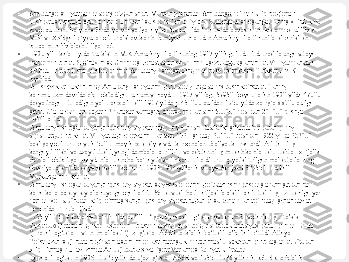 •
Amudaryo viloyatida iqtisodiy o`zgarishlar. Ma'muriy jihatdan Amudaryo bo`litni ko`p pog`onali 
boshqaruv tizimiga ega bo'1gan: u maorif va sud ishlari bo`yicha Samarqand viloyatiga, harbiy xo`jalik va 
sovet qurilishi bo`yicha Sirdaryo viloyatiga, ayrim favqulodda holatlarda bevosita Turkiston respublikasi 
MIK va XKSga bo`ysunar edi. Bolsheviklar hokimiyati tomonidan Amudaryo bo`limini boshqarish shu 
tariqa murakkablashtirilgan edi.
•
  1920-yil oktabr oyida Turkiston MIK Amudaryo bo`limining 1917-yildagi hududi doirasida unga viloyat 
maqomini berdi. Sho`raxon va Chimboy uchastkalari shu nomli uyezdlarga aylantirildi. Viloyat markazi 
sifatida To'rtko'1 shahri e'lon qilindi. Amudaryo viloyatining inqilobiy qo`mitasini Turkiston MIK 
tayinladi.
•
  Bolsheviklar hukmronligi Amudaryo viloyatining iqtisodiyotiga salbiy ta'sir ko`rsatdi. Harbiy 
kommunizm davrida ekin ekiladigan umumiy maydon 1917-yildagi 57950 desyatinadan 1920-yilda 47000 
desyatinaga, olinadigan yalpi paxta hosili 1917-yildagi 433000 puddan 1920-yilda zo`rg`a 88000 pudga 
yetdi. G`alla ekinlari deyarli 3 baravar kamayib, chorva mollar soni 500000 boshdan 201000 boshga 
tushib qoldi.
•
  Amudaryo viloyatida yangi iqtisodiy siyosatning joriy e tilishi dastlabki yillarda bir qadar ijobiy 
siljishlarga olib keldi. Viloyatdagi chorva mollar soni 1921-yildagi 201000 boshdan 1922-yilda 233000 
boshga yetdi. Bu paytda 200 ta mayda xususiy savdo korxonalari faoliyat ko`rsatardi. Ariqlarning 
kengaytirilishi va uzaytirilishi, yangi dambalar qurilishi va eskilarining mustahkamlanishi qishloq xo`jalik 
ekinlari ekiladigan maydonlarni ancha ko`paytirish imkonini berdi. Biroq yetishtirilgan mahsulotlarning 
aksariyat qismi Rossiyaga tashib ketilardi. 1921-1924-yillarda viloyatdan jami 339521 pud baliq 
Markazga olib ketildi.
•
  Amudaryo viloyatida yangi iqtisodiy siyosat va yer islohotining o`tkazilishi iqtisodiy ahamiyatdan ham 
ko`ra ko`proq siyosiy ahamiyatga ega bo`ldi. Yer-suv islohoti natijasida qishloq aholisining oz qismiga yer 
berildi, xolos. Oradan ko`p o`tmay yangi iqtisodiy siyosat tugatildi va dehqonlar qo`lidagi yerlar davlat 
tomonidan tortib olindi.
•
1925 yil 12-19 fevralda To‘rtko‘lda bo‘lib o‘tgan Qoraqalpog‘iston avtonom Sovetlarining I Ta’sis 
s’ezdida «Qoraqalpog‘iston avtonom oblastini tashkil etish to‘g‘risida deklaratsiya» qabul qilindi. Unda 
Qoraqalpog‘iston avtonom oblasti Qozog‘iston ASSR tarkibida bo‘lishi ta’kidlab o‘tildi. Allayor 
Do‘stnazarov Qoraqalpog‘iston  avtonom oblasti partiya komitet i mas’ul  sekretari  qilib saylandi. Oradan 
ko‘p o‘tmay, bu lavozimda Abu Qudabaev va Pyotr Varlamov faoliyat ko‘rsatdi.
•
  Qoraqalpog‘iston 1925 - 1932 yillarda Qozog‘iston ASSR va 1932 - 1936 yillarda RSFSR tarkibida 
bo‘lgan. Qoraqalpog‘iston ASSR 1936 yil dekabrda O‘zbekiston SSR tarkibiga kiritildi. 