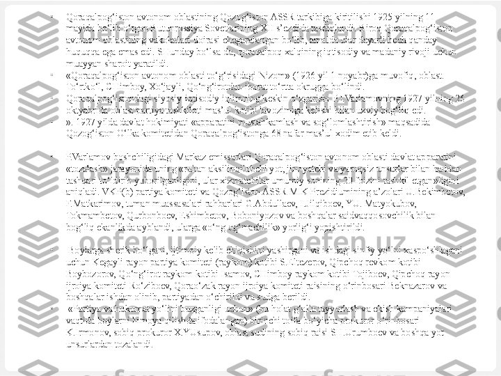 •
Qoraqalpog‘iston avtonom oblastining Qozog‘iston ASSR tarkibiga kiritilishi 1925 yilning 11 
mayida bo‘lib o‘tgan Butunrossiya Sovetlarining XII s’ezdida tasdiqlandi. Biroq Qoraqalpog‘iston 
avtonom oblastining vakolatlari doirasi chegaralangan bo‘lib, amalda ular deyarli hech qanday 
huquqqa ega emas edi. SHunday bo‘lsa-da, qoraqalpoq xalqining iqtisodiy va madaniy rivoji uchun 
muayyan sharoit yaratildi. 
•
«Qoraqalpog‘iston  avtonom oblasti  to‘g‘risidagi  Nizom» (1926 yil 1  noyabr)ga muvofiq,  oblast. 
To‘rtko‘l, CHimboy, Xo‘jayli, Qo‘ng‘irotdan iborat to‘rtta okrugga bo‘lindi.
•
Qoraqalpog‘istondagi siyosiy-iqtisodiy iqlimning keskin o‘zgarishi P.I.Varlamovning 1927 yilning 26 
oktyabrida oblast partiya tashkiloti mas’ ul kotibi lavozimiga kelishi bilan uzviy bog‘liq edi. 
•
». 1927 yilda davlat hokimiyati «apparatini mustahkamlash va sog‘lomlashtirish» maqsadida 
Qozog‘iston O‘lka komitetidan Qoraqalpog‘istonga 68 nafar mas’ul xodim etib keldi.
 
•
P.Varlamov boshchiligidagi Markaz emissarlari Qoraqalpog‘iston avtonom oblasti davlat apparatini 
«tozalash» jarayonida uning «ruhan aksilinqilobchi yot, jinoyatchi va yaroqsiz unsurlar bilan haddan 
tashqari to‘ldirib yuborilganligini, ular xizmatchilar umumiy sonining 20 foizini tashkil etgan»ligini 
aniqladi. VKP(b) partiya komiteti va Qozog‘iston ASSR MIK Prezidiumining a’zolari U.Bekimbetov, 
F.Matkarimov, tuman muassasalari rahbarlari G.Abdullaev, I.Jilqiboev, YU. Matyokubov, 
Tokmambetov, Qurbonboev, Eshimbetov, Boboniyozov va boshqalar saidvaqqosovchilik  
bilan 
bog‘liq ekanlikda ayblandi, ularga «o‘ng og‘machilik» yorlig‘i yopishtirildi.
•
  Boylarga sherik bo‘lgani, ijtimoiy kelib chiqishini yashirgani va ishdagi sinfiy yo‘lni xaspo‘shlagani 
uchun Kegayli rayon partiya komiteti (ray	
 kom) kotibi S.Eltezerov, Qipchoq revkom kotibi 
Boybozorov, Qo‘ng‘irot ray	
 kom kotibi Isamov, CHimboy raykom kotibi Tojiboev, Qipchoq rayon 
ijroiya komiteti Ro‘ziboev, Qorao‘zak rayon ijroiya komiteti raisining o‘rinbosari Beknazarov va 
boshqalar ishdan olinib, partiyadan o‘chirildi va sudga berildi.
•
  «Partiya va hukumat yo‘lini buzganligi uchun» (bu holat g‘alla tayyorlash va ekish kampaniyalari 
vaqtida boylarni himoya qilishda ifodalangan) birinchi toifa bo‘yicha prokuror o‘rinbosari 
K.Irmonov, sobiq prokuror X.YUsupov, oblast sudining sobiq raisi SH.Urumboev va boshqa yot 
unsurlardan tozalandi.
  