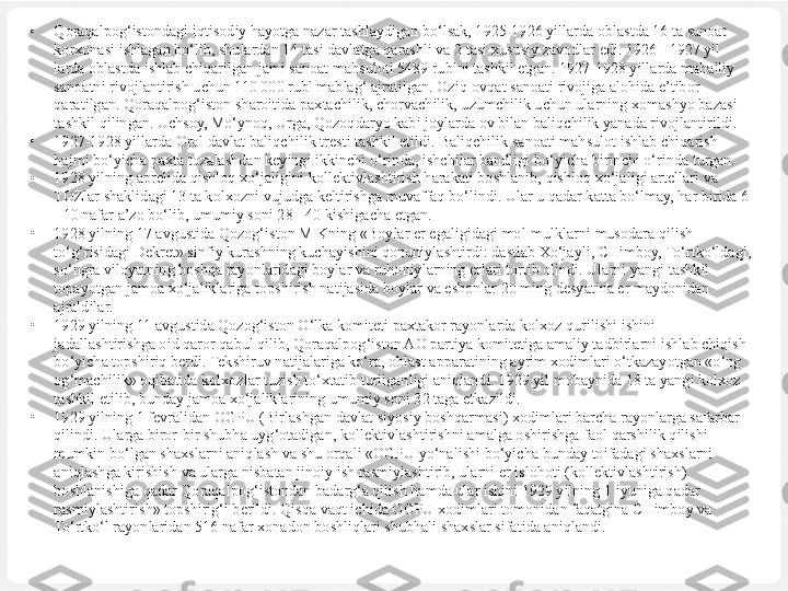 •
Qoraqalpog‘istondagi iqtisodiy hayotga nazar tashlaydigan bo‘lsak, 1925-1926 yillarda oblastda 16 ta sanoat 
korxonasi ishlagan bo‘lib, shulardan 14 tasi davlatga qarashli va 2 tasi xususiy zavodlar edi. 1926 - 1927 yil 
larda oblastda ishlab chiqarilgan jami sanoat mahsuloti 5489 rublni tashkil etgan. 1927-1928 yillarda mahalliy 
sanoatni rivojlantirish uchun 110 000 rubl mablag‘ ajratilgan. Oziq-ovqat sanoati rivojiga alohida e’tibor 
qaratilgan. Qoraqalpog‘iston sharoitida paxtachilik, chorvachilik, uzumchilik uchun ularning xomashyo bazasi 
tashkil qilingan. Uchsoy, Mo‘ynoq, Urga, Qozoqdaryo kabi joylarda ov bilan baliqchilik yanada rivojlantirildi.
•
1927-1928 yillarda Orol davlat  baliqchilik  trest i  tashkil etildi.  Baliqchilik  sanoati  mahsulot  ishlab  chiqarish 
hajmi bo‘yicha  paxta tozalashdan keyingi ikkinchi  o‘rinda,  ishchilar bandligi  bo‘yicha  birinchi  o‘rinda  turgan.
•
1928 yilning aprelida  q ishlo q xo‘jaligini  kollektivlashtirish  harakati  boshlanib,  qishloq xo‘jaligi  artellari va 
TOZlar shaklidagi 13 ta kolxozni  vujudga keltirishga muvaffaq bo‘lindi. Ular u qadar katta bo‘lmay, har birida 6 
- 10 nafar a’zo bo‘lib, umumiy soni 28 - 40 kishigacha etgan.
•
1928 yilning 17 avgustida Qozog‘iston MIKning «Boylar er egaligidagi mol-mulklarni musodara qilish 
to‘g‘risidagi Dekret» sinfiy kurashning kuchayishini qonuniylashtirdi: dastlab Xo‘jayli, CHimboy, To‘rtko‘ldagi, 
so‘ngra viloyatning boshqa rayonlaridagi boylar va ruhoniylarning erlari tortib olindi. Ularni yangi tashkil 
topayotgan jamoa xo‘jaliklariga topshirish natijasida boylar va eshonlar 20 ming desyatina er maydonidan 
ajraldilar.	
 
•
1929 yilning 11 avgustida Qozog‘iston O‘lka komiteti paxtakor rayonlarda kolxoz qurilishi ishini 
jadallashtirishga oid qaror qabul qilib, Qoraqalpog‘iston AO partiya komitetiga amaliy tadbirlarni ishlab chiqish 
bo‘yicha topshiriq berdi. Tekshiruv natijalariga ko‘ra, oblast apparatining ayrim xodimlari o‘tkazayotgan «o‘ng 
og‘machilik» oqibatida kolxozlar tuzish to‘xtatib turilganligi aniqlandi. 1929 yil mobaynida 18 ta yangi kolxoz 
tashkil etilib, bunday jamoa xo‘jaliklarining umumiy soni 32 taga etkazildi.	
 
•
1929 yilning 1 fevralidan OGPU (Birlashgan davlat siyosiy boshqarmasi) xodimlari barcha rayonlarga safarbar 
qilindi. Ularga biror-bir shubha uyg‘otadigan, kollektivlashtirishni amalga oshirishga faol qarshilik qilishi 
mumkin bo‘lgan shaxslarni aniqlash va shu orqali «OGPU yo‘nalishi bo‘yicha bunday toifadagi shaxslarni 
aniqlashga kirishish va ularga nisbatan jinoiy ish rasmiylashtirib, ularni er islohoti (kollektivlashtirish) 
boshlanishiga qadar Qoraqalpog‘istondan badarg‘a qilish hamda ular ishini 1929 yilning 1 iyuniga qadar 
rasmiylashtirish» topshirig‘i berildi. Qisqa vaqt ichida OGPU xodimlari tomonidan faqatgina CHimboy va 
To‘rtko‘l rayonlaridan 516 nafar xonadon boshliqlari shubhali shaxslar sifatida aniqlandi. 
