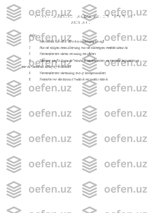 INTERNETDA AXBOROTLAR XAVFSIZLIGINI TA MINLASH‟
ASOSLARI.
 
Reja:  
1. Internetda ruxsatsiz kirish usullarining tasnifi  
2. Ruxsat etilgan manzillarning ruxsat etilmagan vaqtda ulanishi 
3. Tarmoqlararo ekran va uning vazifalari 
4. Tarmoq xavfsizligini ta minlash muammolari va tarmoq hujumlariga	
‟
qarshi samarali himoya yechimlari 
5. Tarmoqlararo ekranning asosiy komponentlari 
6. TeamViewer dasturini o rnatish va unda ishlash 
ʻ
 
  