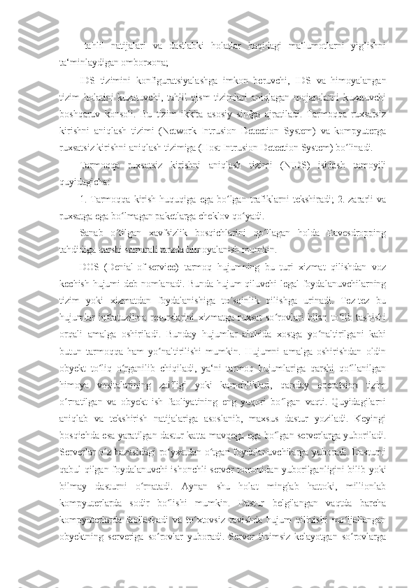 - tahlil   natijalari   va   dastlabki   holatlar   haqidagi   ma‘lumotlarni   yig’ishni
ta‘minlaydigan omborxona; 
IDS   tizimini   konfiguratsiyalashga   imkon   beruvchi,   IDS   va   himoyalangan
tizim   holatini   kuzatuvchi,   tahlil   qism   tizimlari   aniqlagan   mojarolarni   kuzatuvchi
boshqaruv   konsoli.   Bu   tizim   ikkita   asosiy   sinfga   ajratiladi.   Tarmoqqa   ruxsatsiz
kirishni   aniqlash   tizimi   (Network   Intrusion   Detection   System)   va   kompyuterga
ruxsatsiz kirishni aniqlash tizimiga (Host Intrusion Detection System) bo linadi. ʻ
Tarmoqqa   ruxsatsiz   kirishni   aniqlash   tizimi   (NIDS)   ishlash   tamoyili
quyidagicha: 
1.  Tarmoqqa   kirish   huquqiga   ega   bo lgan   trafiklarni   tekshiradi;   2.  zararli   va	
ʻ
ruxsatga ega bo lmagan paketlarga cheklov qo yadi. 	
ʻ ʻ
Sanab   o tilgan   xavfsizlik   bosqichlarini   qo llagan   holda   Eavesdropping
ʻ ʻ
tahdidiga qarshi samarali tarzda himoyalanish mumkin. 
DOS   (Denial-of-service)   tarmoq   hujumning   bu   turi   xizmat   qilishdan   voz
kechish hujumi deb nomlanadi. Bunda hujum qiluvchi legal foydalanuvchilarning
tizim   yoki   xizmatdan   foydalanishiga   to sqinlik   qilishga   urinadi.   Tez-tez   bu	
ʻ
hujumlar   infratuzilma   resurslarini   xizmatga   ruxsat   so rovlari   bilan   to lib   tashishi	
ʻ ʻ
orqali   amalga   oshiriladi.   Bunday   hujumlar   alohida   xostga   yo naltirilgani   kabi	
ʻ
butun   tarmoqqa   ham   yo naltirilishi   mumkin.   Hujumni   amalga   oshirishdan   oldin	
ʻ
obyekt   to liq   o rganilib   chiqiladi,   ya‘ni   tarmoq   hujumlariga   qarshi   qo llanilgan	
ʻ ʻ ʻ
himoya   vositalarining   zaifligi   yoki   kamchliklari,   qanday   operatsion   tizim
o rnatilgan   va   obyekt   ish   faoliyatining   eng   yuqori   bo lgan   vaqti.   Quyidagilarni	
ʻ ʻ
aniqlab   va   tekshirish   natijalariga   asoslanib,   maxsus   dastur   yoziladi.   Keyingi
bosqichda esa yaratilgan dastur katta mavqega ega bo lgan serverlarga yuboriladi.	
ʻ
Serverlar o z bazasidagi  ro yxatdan o tgan foydalanuvchilarga yuboradi. Dasturni	
ʻ ʻ ʻ
qabul qilgan foydalanuvchi ishonchli server tomonidan yuborilganligini bilib yoki
bilmay   dasturni   o rnatadi.   Aynan   shu   holat   minglab   hattoki,   millionlab	
ʻ
kompyuterlarda   sodir   bo lishi   mumkin.   Dastur   belgilangan   vaqtda   barcha	
ʻ
kompyuterlarda   faollashadi   va   to xtovsiz   ravishda   hujum   qilinishi   mo ljallangan	
ʻ ʻ
obyektning   serveriga   so rovlar   yuboradi.   Server   tinimsiz   kelayotgan   so rovlarga	
ʻ ʻ 