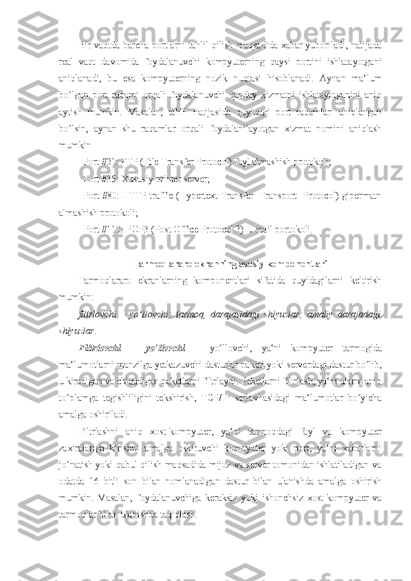 Bir vaqtda barcha portlarni tahlil qilish maqsadida xabar yuboriladi, natijada
real   vaqt   davomida   foydalanuvchi   kompyuterning   qaysi   portini   ishlatayotgani
aniqlanadi,   bu   esa   kompyuterning   nozik   nuqtasi   hisoblanadi.   Aynan   ma‘lum
bo lgan   port   raqami   orqali   foydalanuvchi   qanday   xizmatni   ishlatayotganini   aniqʻ
aytish   mumkin.   Masalan,   tahlil   natijasida   quyidagi   port   raqamlari   aniqlangan
bo lsin,   aynan   shu   raqamlar   orqali   foydalanilayotgan   xizmat   nomini   aniqlash
ʻ
mumkin 
- Port #21: FTP (File Transfer Protocol)   fayl almashish protokoli ;  
- Port #35: Xususiy printer server; 
- Port #80: HTTP traffic (Hypertext Transfer [Transport] Protocol) gipermatn
almashish protokoli; 
- Port #110: POP3 (Post Office Protocol 3) E-mail portokoli. 
 
Tarmoqlararo ekranning asosiy komponentlari 
Tarmoqlararo   ekranlarning   komponentlari   sifatida   quyidagilarni   keltirish
mumkin: 
filtrlovchi   –   yo llovchi;   tarmoq,   darajasidagi   shlyuzlar;   amaliy   darajadagi	
ʻ
shlyuzlar . 
Filtrlovchi   –   yo llovchi	
ʻ   –   yo llovchi,	ʻ   ya‘ni   kompyuter   tarmogida
ma‘lumotlarni   manzilga yetkazuvchi dasturlar paketi yoki serverdagi dastur bo lib,	
ʻ
u kiradigan va chiqadigan paketlarni filtrlaydi. Paketlarni filtrlash, ya‘ni ularni aniq
to plamga   tegishliligini   tekshirish,   TCP/IP   sarlavhasidagi   ma‘lumotlar   bo yicha	
ʻ ʻ
amalga oshiriladi. 
Filtrlashni   aniq   xost-kompyuter,   ya‘ni   tarmoqdagi   fayl   va   kompyuter
zaxiralariga   kirishni   amalga   oshiruvchi   kompyuter   yoki   port,   ya‘ni   xabarlarni
jo natish yoki qabul qilish maqsadida mijoz va server tomonidan ishlatiladigan va
ʻ
odatda   16   bitli   son   bilan   nomlanadigan   dastur   bilan   ulanishda   amalga   oshirish
mumkin.   Masalan,   foydalanuvchiga   keraksiz   yoki   ishonchsiz   xost-kompyuter   va
tarmoqlar bilan ulanishda taqiqlash.  