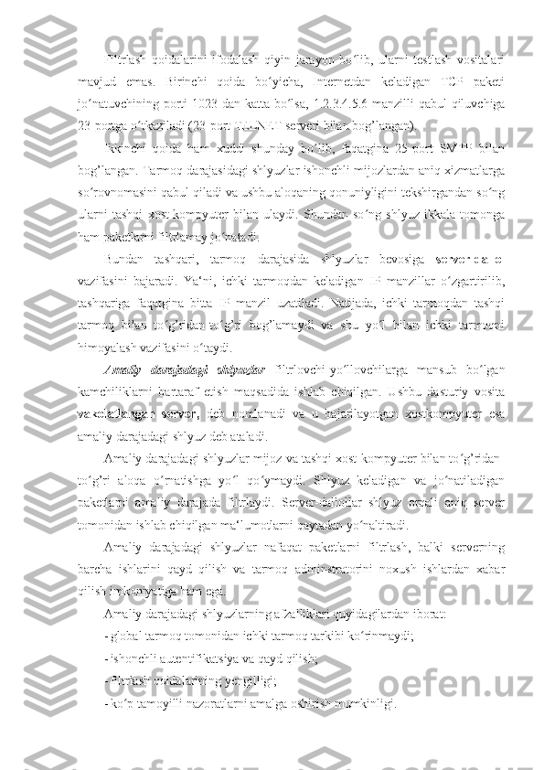 Filtrlash   qoidalarini   ifodalash   qiyin   jarayon   bo lib,   ularni   testlash   vositalariʻ
mavjud   emas.   Birinchi   qoida   bo yicha,   Internetdan   keladigan   TCP   paketi	
ʻ
jo natuvchining porti  1023 dan katta bo lsa,	
ʻ ʻ   1.2.3.4.5.6   manzilli qabul  qiluvchiga
23-portga o tkaziladi (23-port TELNET serveri bilan bog’langan). 	
ʻ
Ikkinchi   qoida   ham   xuddi   shunday   bo lib,   faqatgina   25-port   SMTP   bilan	
ʻ
bog’langan. Tarmoq darajasidagi shlyuzlar ishonchli mijozlardan aniq xizmatlarga
so rovnomasini qabul qiladi va ushbu aloqaning qonuniyligini tekshirgandan so ng	
ʻ ʻ
ularni   tashqi   xost-kompyuter   bilan   ulaydi.   Shundan   so ng   shlyuz   ikkala   tomonga	
ʻ
ham paketlarni filtrlamay jo natadi. 	
ʻ
Bundan   tashqari,   tarmoq   darajasida   shlyuzlar   bevosiga   server-dallol
vazifasini   bajaradi.   Ya‘ni,   ichki   tarmoqdan   keladigan   IP   manzillar   o zgartirilib,	
ʻ
tashqariga   faqatgina   bitta   IP   manzil   uzatiladi.   Natijada,   ichki   tarmoqdan   tashqi
tarmoq   bilan   to g’ridan-to g’ri   bog’lamaydi   va   shu   yo l   bilan   ichki   tarmoqni	
ʻ ʻ ʻ
himoyalash vazifasini o taydi. 	
ʻ
Amaliy   darajadagi   shlyuzlar   filtrlovchi-yo llovchilarga   mansub   bo lgan	
ʻ ʻ
kamchiliklarni   bartaraf   etish   maqsadida   ishlab   chiqilgan.   Ushbu   dasturiy   vosita
vakolatlangan   server,   deb   nomlanadi   va   u   bajarilayotgan   xostkompyuter   esa
amaliy darajadagi shlyuz deb ataladi. 
Amaliy darajadagi shlyuzlar mijoz va tashqi xost-kompyuter bilan to g’ridan-	
ʻ
to g’ri   aloqa   o rnatishga   yo l   qo ymaydi.   Shlyuz   keladigan   va   jo natiladigan	
ʻ ʻ ʻ ʻ ʻ
paketlarni   amaliy   darajada   filtrlaydi.   Server-dallollar   shlyuz   orqali   aniq   server
tomonidan ishlab chiqilgan ma‘lumotlarni qaytadan yo naltiradi. 	
ʻ
Amaliy   darajadagi   shlyuzlar   nafaqat   paketlarni   filtrlash,   balki   serverning
barcha   ishlarini   qayd   qilish   va   tarmoq   adminstratorini   noxush   ishlardan   xabar
qilish imkoniyatiga ham ega. 
Amaliy darajadagi shlyuzlarning afzalliklari quyidagilardan iborat: 
- global tarmoq tomonidan ichki tarmoq tarkibi ko rinmaydi; 
ʻ
- ishonchli autentifikatsiya va qayd qilish; 
- filtrlash qoidalarining yengilligi; 
- ko p tamoyilli nazoratlarni amalga oshirish mumkinligi. 	
ʻ 