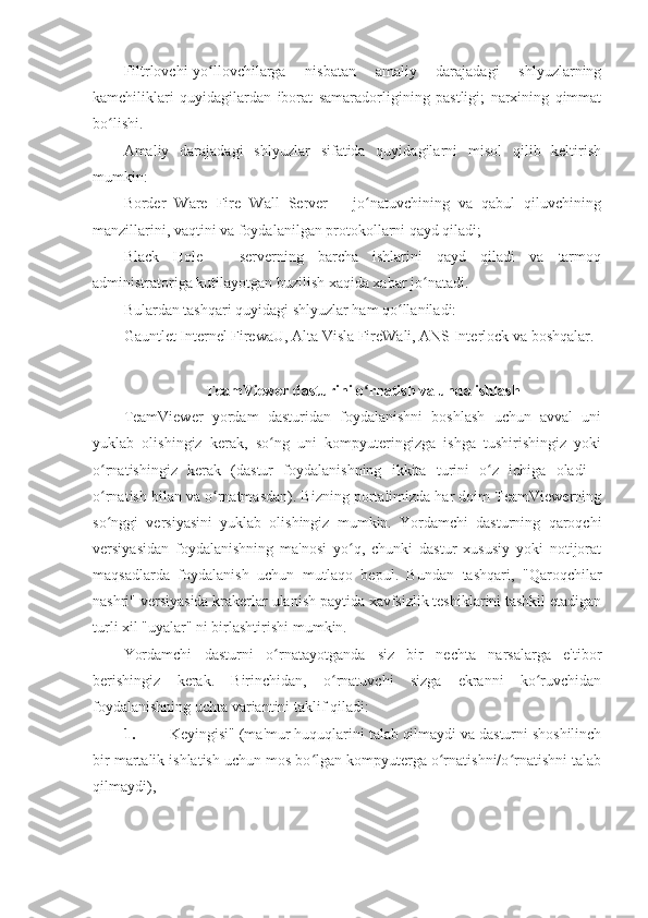 Filtrlovchi-yo llovchilarga   nisbatan   amaliy   darajadagi   shlyuzlarningʻ
kamchiliklari   quyidagilardan   iborat   samaradorligining   pastligi;   narxining   qimmat
bo lishi. 	
ʻ
Amaliy   darajadagi   shlyuzlar   sifatida   quyidagilarni   misol   qilib   keltirish
mumkin: 
Border   Ware   Fire   Wall   Server   –   jo natuvchining   va   qabul   qiluvchining	
ʻ
manzillarini, vaqtini va foydalanilgan protokollarni qayd qiladi; 
Black   Hole   –   serverning   barcha   ishlarini   qayd   qiladi   va   tarmoq
administratoriga kutilayotgan buzilish xaqida xabar jo natadi. 	
ʻ
Bulardan tashqari quyidagi shlyuzlar ham qo llaniladi: 	
ʻ
Gauntlet Internel FirewaU, Alta Visla FireWali, ANS Interlock va boshqalar. 
 
TeamViewer dasturini o rnatish va unda ishlash 	
ʻ
TeamViewer   yordam   dasturidan   foydalanishni   boshlash   uchun   avval   uni
yuklab   olishingiz   kerak,   so ng   uni   kompyuteringizga   ishga   tushirishingiz   yoki	
ʻ
o rnatishingiz   kerak   (dastur   foydalanishning   ikkita   turini   o z   ichiga   oladi   -	
ʻ ʻ
o rnatish bilan va o rnatmasdan). Bizning portalimizda har doim TeamViewerning
ʻ ʻ
so nggi   versiyasini   yuklab   olishingiz   mumkin.   Yordamchi   dasturning   qaroqchi
ʻ
versiyasidan   foydalanishning   ma'nosi   yo q,   chunki   dastur   xususiy   yoki   notijorat	
ʻ
maqsadlarda   foydalanish   uchun   mutlaqo   bepul.   Bundan   tashqari,   "Qaroqchilar
nashri" versiyasida krakerlar ulanish paytida xavfsizlik teshiklarini tashkil etadigan
turli xil "uyalar" ni birlashtirishi mumkin. 
Yordamchi   dasturni   o rnatayotganda   siz   bir   nechta   narsalarga   e'tibor	
ʻ
berishingiz   kerak.   Birinchidan,   o rnatuvchi   sizga   ekranni   ko ruvchidan	
ʻ ʻ
foydalanishning uchta variantini taklif qiladi: 
1. Keyingisi" (ma'mur huquqlarini talab qilmaydi va dasturni shoshilinch
bir martalik ishlatish uchun mos bo lgan kompyuterga o rnatishni/o rnatishni talab	
ʻ ʻ ʻ
qilmaydi),  