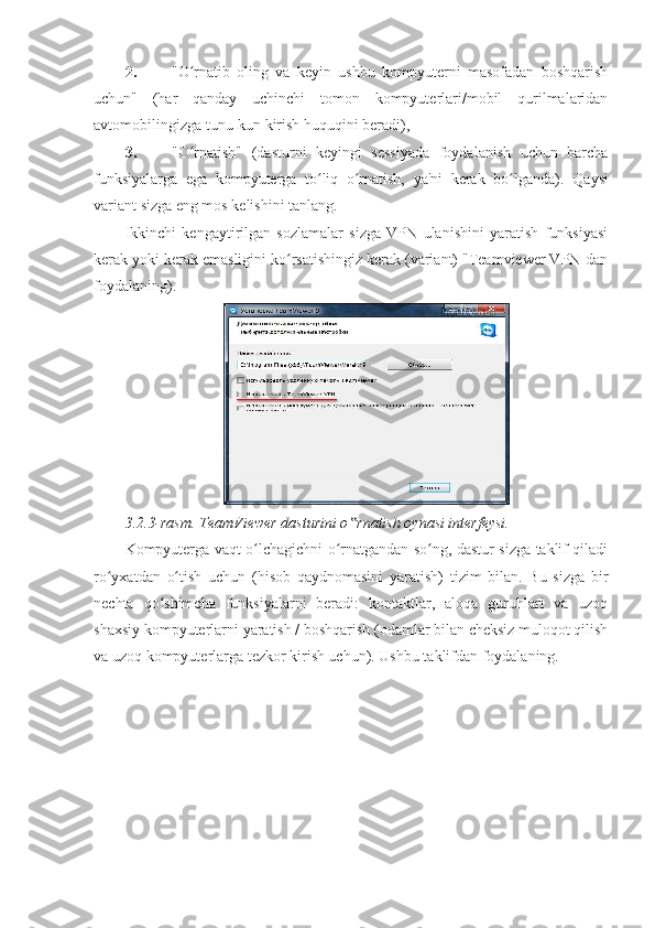 2. "O rnatib   oling   va   keyin   ushbu   kompyuterni   masofadan   boshqarishʻ
uchun"   (har   qanday   uchinchi   tomon   kompyuterlari/mobil   qurilmalaridan
avtomobilingizga tunu-kun kirish huquqini beradi), 
3. "O rnatish"   (dasturni   keyingi   sessiyada   foydalanish   uchun   barcha
ʻ
funksiyalarga   ega   kompyuterga   to liq   o rnatish,   ya'ni   kerak   bo lganda).  	
ʻ ʻ ʻ Qaysi
variant sizga eng mos kelishini tanlang. 
Ikkinchi   kengaytirilgan   sozlamalar   sizga   VPN   ulanishini   yaratish   funksiyasi
kerak yoki kerak emasligini ko rsatishingiz kerak (variant) "Teamviewer VPN-dan	
ʻ
foydalaning). 
3.2.3-rasm. TeamViewer dasturini o rnatish oynasi interfeysi. 	
‟
Kompyuterga vaqt o lchagichni o rnatgandan so ng, dastur sizga taklif qiladi	
ʻ ʻ ʻ
ro yxatdan   o tish   uchun   (hisob   qaydnomasini   yaratish)   tizim   bilan.   Bu   sizga   bir	
ʻ ʻ
nechta   qo shimcha   funksiyalarni   beradi:   kontaktlar,   aloqa   guruhlari   va   uzoq	
ʻ
shaxsiy kompyuterlarni yaratish / boshqarish (odamlar bilan cheksiz muloqot qilish
va uzoq kompyuterlarga tezkor kirish uchun). Ushbu taklifdan foydalaning.  