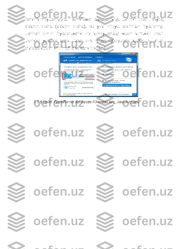 berish"kompyuteringizda   TeamViewer   dasturini   ishga   tushirish   orqali.   Skype,
elektron   pochta   (elektron   pochta),   icq   yoki   nihoyat   telefondan   foydalaning.
Uchinchi   tomon   foydalanuvchisi   o z   kompyuteridagi   vaqtni   ko ruvchi   orqaliʻ ʻ
ulanishni   yaratishi   kerak.   Ekran   qora   rangga   aylanguncha   kuting.   Bu   shuni
anglatadiki, ulanish o rnatildi va seans boshlandi! 	
ʻ
3.2.6-rasm. TeamViewer dasturida ID orqali bog„lanish oynasi.  