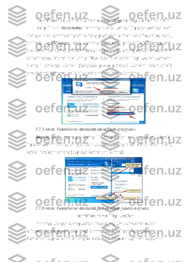 TeamViewer-da uchinchi tomon kompyuteriga qanday ulanish mumkin  
Ikki   yo l   bor.  ʻ Birinchidan :   "simning   boshqa   uchida"   foydalanuvchidan   sizni
o zingiz   bilan   ta'minlashingizni   so rang   yog’ochni   ko rish   identifikatori   va   parol,	
ʻ ʻ ʻ
bo limda   TeamViewerni   ishga   tushiring   (agar   sizda   yo q   bo lsa)   "Kompyuterni
ʻ ʻ ʻ
boshqarish" ushbu ma'lumotlarni kerakli maydonlarga kiriting va ulanish variantini
tanlashingizga ishonch hosil qiling "Masofadan boshqarish" Fayl uzatish tugmasini
bosing   "Hamkorga   ulanish"   (kelajakda   yozuv   yorishadi   ulanishni   bekor   qilish)
qora ekranni kuting va tezlik bilan sichqonchani harakatlantiring! 
3.2.7-rasm. TeamViewer dasturida identifikiatsiya oynasi. 
Ikkinchi   yo l	
ʻ :   menyuga   kiring   "Kompyuterlar   va   kontaktlar",   kerakli
foydalanuvchini toping, uning aloqa huquqlarini bosing. plash sichqonchani bosib,
kerakli harakatni tanlang (quyidagi skrinshotni ko ring). 	
ʻ
3.2.8-rasm. TeamViewer dasturida fayl va xabar yuborish oynasi. 
TeamViewer orqali fayl uzatish  
Bir-biriga ulangan kompyuterlar o rtasida ma'lumot almashish vaqtni 	
ʻ
ko ruvchida juda yaxshi, eski Total Commanderda bo lgani kabi oddiy. 	
ʻ ʻ
Skrinshotni quyida ko rib chiqing va sizda biron bir savol tug’ilishi dargumon! 	
ʻ 