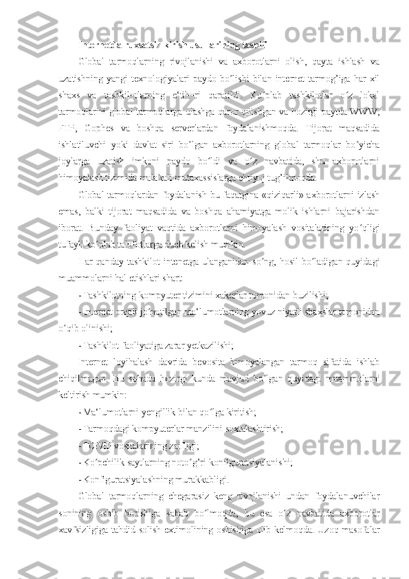 Internetda ruxsatsiz kirish usullarining tasnifi 
Global   tarmoqlarning   rivojlanishi   va   axborotlarni   olish,   qayta   ishlash   va
uzatishning   yangi   texnologiyalari   paydo  bo lishi   bilan   internet   tarmog’iga   har   xilʻ
shaxs   va   tashkilotlarning   e‘tibori   qaratildi.   Ko plab   tashkilotlar   o z   lokal	
ʻ ʻ
tarmoqlarini global tarmoqlarga ulashga qaror qilishgan va hozirgi paytda WWW,
FTP,   Gophes   va   boshqa   serverlardan   foydalanishmoqda.   Tijorat   maqsadida
ishlatiluvchi   yoki   davlat   siri   bo lgan   axborotlarning   global   tarmoqlar   bo yicha	
ʻ ʻ
joylarga   uzatish   imkoni   paydo   bo ldi   va   o z   navbatida,   shu   axborotlarni	
ʻ ʻ
himoyalash tizimida malakali mutaxassislarga ehtiyoj tug’ilmoqda. 
Global tarmoqlardan foydalanish bu faqatgina «qiziqarli» axborotlarni izlash
emas,   balki   tijorat   maqsadida   va   boshqa   ahamiyatga   molik   ishlarni   bajarishdan
iborat.   Bunday   faoliyat   vaqtida   axborotlarni   himoyalash   vositalarining   yo qligi	
ʻ
tufayli ko plab talofotlarga duch kelish mumkin. 	
ʻ
Har  qanday tashkilot  intenetga  ulanganidan  so ng, hosil  bo ladigan quyidagi	
ʻ ʻ
muammolarni hal etishlari shart: 
- Tashkilotning kompyuter tizimini xakerlar tomonidan buzilishi; 
- Internet orqali jo natilgan ma‘lumotlarning yovuz niyatli shaxslar tomonidan	
ʻ
o qib olinishi; 	
ʻ
- Tashkilot faoliyatiga zarar yetkazilishi; 
Internet   loyihalash   davrida   bevosita   himoyalangan   tarmoq   sifatida   ishlab
chiqilmagan.   Bu   sohada   hozirgi   kunda   mavjud   bo lgan   quyidagi   muammolarni	
ʻ
keltirish mumkin: 
- Ma‘lumotlarni yengillik bilan qo lga kiritish; 	
ʻ
- Tarmoqdagi kompyuterlar manzilini soxtalashtirish; 
- TCP/IP vositalarining zaifligi; 
- Ko pchilik saytlarning noto g’ri konfiguratsiyalanishi; 	
ʻ ʻ
- Konfiguratsiyalashning murakkabligi. 
Global   tarmoqlarning   chegarasiz   keng   rivojlanishi   undan   foydalanuvchilar
sonining   oshib   borishiga   sabab   bo lmoqda,   bu   esa   o z   navbatida   axborotlar	
ʻ ʻ
xavfsizligiga tahdid solish extimolining oshishiga olib kelmoqda. Uzoq masofalar 