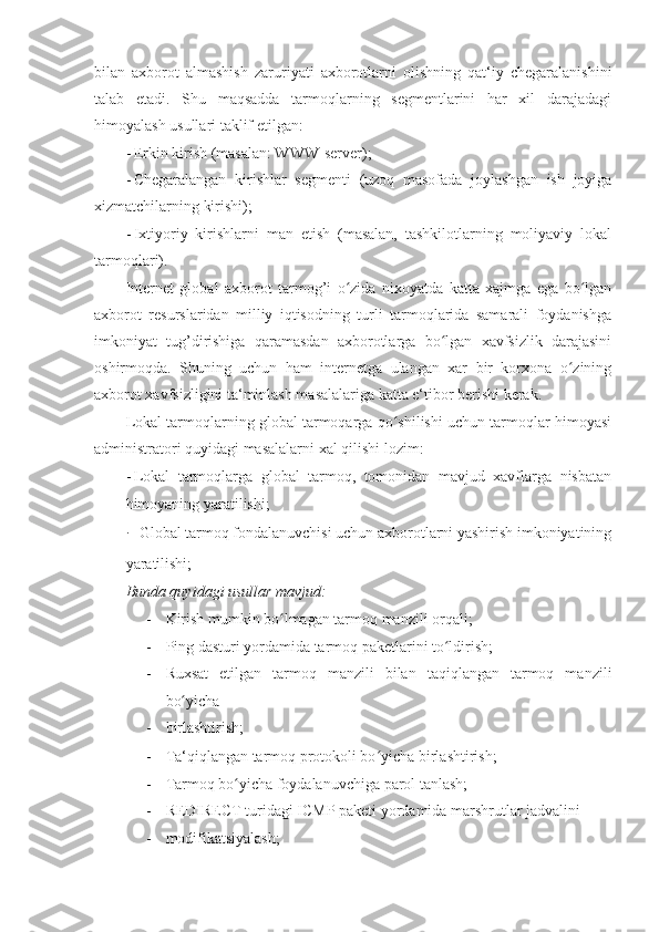 bilan   axborot   almashish   zaruriyati   axborotlarni   olishning   qat‘iy   chegaralanishini
talab   etadi.   Shu   maqsadda   tarmoqlarning   segmentlarini   har   xil   darajadagi
himoyalash usullari taklif etilgan: 
- Erkin kirish (masalan: WWW-server); 
- Chegaralangan   kirishlar   segmenti   (uzoq   masofada   joylashgan   ish   joyiga
xizmatchilarning kirishi); 
- Ixtiyoriy   kirishlarni   man   etish   (masalan,   tashkilotlarning   moliyaviy   lokal
tarmoqlari). 
Internet   global   axborot   tarmog’i   o zida   nixoyatda   katta   xajmga   ega   bo lganʻ ʻ
axborot   resurslaridan   milliy   iqtisodning   turli   tarmoqlarida   samarali   foydanishga
imkoniyat   tug’dirishiga   qaramasdan   axborotlarga   bo lgan   xavfsizlik   darajasini	
ʻ
oshirmoqda.   Shuning   uchun   ham   internetga   ulangan   xar   bir   korxona   o zining	
ʻ
axborot xavfsizligini ta‘minlash masalalariga katta e‘tibor berishi kerak. 
Lokal tarmoqlarning global tarmoqarga qo shilishi uchun tarmoqlar himoyasi	
ʻ
administratori quyidagi masalalarni xal qilishi lozim: 
- Lokal   tarmoqlarga   global   tarmoq,   tomonidan   mavjud   xavflarga   nisbatan
himoyaning yaratilishi; 
-  Global tarmoq fondalanuvchisi uchun axborotlarni yashirish imkoniyatining
yaratilishi; 
Bunda quyidagi usullar mavjud: 
- Kirish mumkin bo lmagan tarmoq manzili orqali; 	
ʻ
- Ping dasturi yordamida tarmoq paketlarini to ldirish; 	
ʻ
- Ruxsat   etilgan   tarmoq   manzili   bilan   taqiqlangan   tarmoq   manzili
bo yicha 	
ʻ
- birlashtirish; 
- Ta‘qiqlangan tarmoq protokoli bo yicha birlashtirish; 	
ʻ
- Tarmoq bo yicha foydalanuvchiga parol tanlash; 	
ʻ
- REDIRECT turidagi ICMP paketi yordamida marshrutlar jadvalini 
- modifikatsiyalash;  