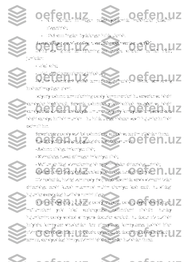 - RIR   standart   bo lmagan   paketi   yordamida   marshrutlar   jadvaliniʻ
o zgartirish; 	
ʻ
- DNS spoofingdan foydalangan holda ulanish. 
Ruxsat etilgan manzillarning ruxsat etilmagan vaqtda ulanishi 
Ushbu   xavf   global   tarmoqlarning   bir   qancha   sohalarini   qamrab   oladi,
jumladan: 
- Lokal soha; 
- Lokal-global tarmoqlarning birlashuvi; 
- Muhim   axborotlarni   global   tarmoqlarda   jo natish;  	
ʻ -   Global   tarmoqning
boshqarilmaydigan qismi. 
Ixtiyoriy axborot tarmoqlarining asosiy komponentlari bu serverlar va ishchi
stansiyalar   hisoblanadi.   Serverda   axborotlar   yoki   hisoblash   resurslari   va   ishchi
stansiyalarda xizmatchilar ishlaydi. Umuman ixtiyoriy kompyuter ham, server ham
ishchi stansiya bo lishi mumkin – bu holda ularga nisbatan xavfli hujumlar bo lishi	
ʻ ʻ
extimoli bor. 
Serverlarning asosiy vazifasi axborotlarni saqlash va taqdim qilishdan iborat. 
Yovuz niyatli shaxslarni quyidagicha tasniflash mumkin: 
- Axborot olishga imkoniyat olish; 
- Xizmatlarga ruxsat etilmagan imkoniyat olish; 
- Ma‘lum sinfdagi xizmatlarning ish rejimini ishdan chiqarishga urinish; 
- Axborotlarni o zgartirishga harakat yoki boshqa turdagi hujumlar. 	
ʻ
O z navbatida, hozirgi zamonaviy rivojlanish davomida servis xizmatini izdan	
ʻ
chiqarishga   qarshi   kurash   muammosi   muhim   ahamiyat   kasb   etadi.   Bu   xildagi
hujumlar «servisdagi buzilish» nomini olgan. 
Ishchi   stansiyalarga   hujumning   asosiy   maqsadi,   asosan,   qayta   ishlanayotgan
ma‘lumotlarni   yoki   lokal   saqlanayotgan   axborotlarni   olishdir.   Bunday
hujumlarnint   asosiy   vositasi   «Troyan»   dasturlar   sanaladi.   Bu   dastur   o z   tuzilishi	
ʻ
bo yicha   kompyuter   viruslaridan   farq   qilmaydi   va   kompyuterga   tushishi   bilan	
ʻ
o zini bilintirmasdan turadi. Boshqacha aytganda, bu dasturning asosiy maqsadi –
ʻ
tarmoq, stansiyasidagi himoya tizimini ichki tomondan buzishdan iborat.  