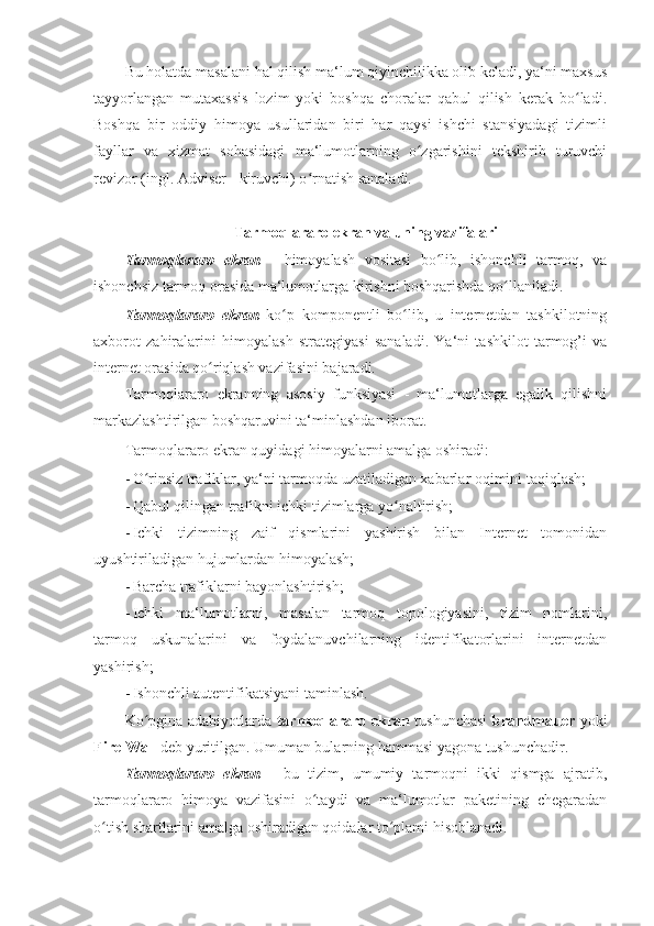 Bu holatda masalani hal qilish ma‘lum qiyinchilikka olib keladi, ya‘ni maxsus
tayyorlangan   mutaxassis   lozim   yoki   boshqa   choralar   qabul   qilish   kerak   bo ladi.ʻ
Boshqa   bir   oddiy   himoya   usullaridan   biri   har   qaysi   ishchi   stansiyadagi   tizimli
fayllar   va   xizmat   sohasidagi   ma‘lumotlarning   o zgarishini   tekshirib   turuvchi	
ʻ
revizor (ingl. Adviser - kiruvchi) o rnatish sanaladi. 	
ʻ
 
Tarmoqlararo ekran va uning vazifalari  
Tarmoqlararo   ekran   -   himoyalash   vositasi   bo lib,   ishonchli   tarmoq,   va	
ʻ
ishonchsiz tarmoq orasida ma‘lumotlarga kirishni boshqarishda qo llaniladi. 	
ʻ
Tarmoqlararo   ekran   ko p   komponentli   bo lib,   u   internetdan   tashkilotning	
ʻ ʻ
axborot   zahiralarini   himoyalash   strategiyasi   sanaladi.   Ya‘ni   tashkilot   tarmog’i   va
internet orasida qo riqlash vazifasini bajaradi. 	
ʻ
Tarmoqlararo   ekranning   asosiy   funksiyasi   -   ma‘lumotlarga   egalik   qilishni
markazlashtirilgan boshqaruvini ta‘minlashdan iborat. 
Tarmoqlararo ekran quyidagi himoyalarni amalga oshiradi: 
- O rinsiz trafiklar, ya‘ni tarmoqda uzatiladigan xabarlar oqimini taqiqlash; 	
ʻ
- Qabul qilingan trafikni ichki tizimlarga yo naltirish; 	
ʻ
- Ichki   tizimning   zaif   qismlarini   yashirish   bilan   Internet   tomonidan
uyushtiriladigan hujumlardan himoyalash; 
- Barcha trafiklarni bayonlashtirish; 
- Ichki   ma‘lumotlarni,   masalan   tarmoq   topologiyasini,   tizim   nomlarini,
tarmoq   uskunalarini   va   foydalanuvchilarning   identifikatorlarini   internetdan
yashirish;  
- Ishonchli autentifikatsiyani taminlash. 
Ko pgina adabiyotlarda  	
ʻ tarmoqlararo ekran   tushunchasi   brandmauer   yoki
Fire Wall  deb yuritilgan. Umuman bularning hammasi yagona tushunchadir.  
Tarmoqlararo   ekran   -   bu   tizim,   umumiy   tarmoqni   ikki   qismga   ajratib,
tarmoqlararo   himoya   vazifasini   o taydi   va   ma‘lumotlar   paketining   chegaradan	
ʻ
o tish shartlarini amalga oshiradigan qoidalar to plami hisoblanadi. 	
ʻ ʻ 