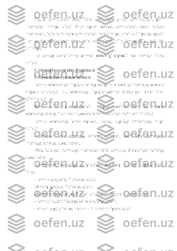 Odatda   tarmoqlararo   ekran   ichki   tarmoqlarni   global   tarmoqlardan,   ya‘ni
Internetdan   himoya   qiladi.   Shuni   aytish   kerakki,   tarmoqlararo   ekran   nafaqat
Internetdan, balki korporativ tarmoqlardan ham himoya qilish qobiliyatiga egadir.
Har   qanday   tarmoqlararo   ekran   ichki   tarmoqlarni   to liq   himoya   qila   oladi   debʻ
bo lmaydi. 	
ʻ
Har   qanday   tashkilotning   tarmoq   xavsizligi   siyosati   ikki   qismdan   iborat
bo ladi: 
ʻ
1.   Tarmoq servislaridan foydalanish;  
2.   Tarmoqlararo ekranni qo llash. 	
ʻ
Tarmoq servislaridan foydalanish siyosatiga mos ravishda internetda servislar
ro yxati   aniqlanadi.   Bu   servislapga   foydalanuvchilar   cheklangan   kirish   bilan	
ʻ
ta‘minlanadi. 
Kirish   usullarining   cheklanilishi   –   foydalanuvchilar   tomonidan   internet
servislariga chet yo llar orqali ruxsatsiz kirishni taqiqlash ma‘nosini bildiradi. 	
ʻ
Tarmoq   servislariga   kirish   siyosati,   odatda,   quyidagi   prinsiplarga   moyil
bo ladi: 	
ʻ
- Internetdan   ichki   tarmoqqa   kirishni   taqiqlash,   lekin   ichki   tarmoqdan
Inlernetga kirishga ruxsat berish; 
- Vakolatlangan   tizimlarga   internetdan   ichki   tarmoqqa   cheklanilgan   kirishga
ruxsat berish. 
Tarmoqlararo   ekranlarga   qo yiladigan   vazifaviy   talablar   quyidagilardan	
ʻ
iborat. 
- Tarmoq darajasida filtrlashga talabi; 
- Amaliy darajada filtrlashga talabi; 
- Administratsiyalash va filtrlash qoidalarini o rnatish bo yicha talab; 	
ʻ ʻ
- Tarmoqli autentifikatsiyalash vositalariga talabi; 
- Ishlarni qayd qilish va hisobni olib borish bo yicha talabi. 
ʻ
  