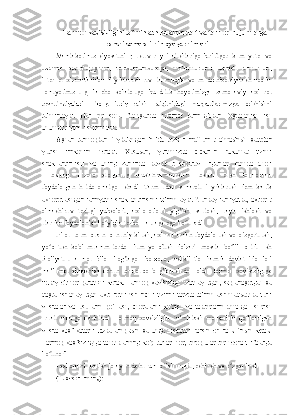  Tarmoq xavfsizligini ta minlash muammolari va tarmoq hujumlarga‟
qarshi samarali himoya yechimlari  
Mamlakatimiz   siyosatining   ustuvor   yo nalishlariga   kiritilgan   kompyuter   va	
ʻ
axborot   texnologiyalari,   telekomunikatsiya ,   ma‘lumotlarni   uzatish   tarmoqlari,
internet   xizmatlaridan   foydalanish   rivojlanmoqda   va   modernizatsiyalashmoqda.
Jamiyatimizning   barcha   sohalariga   kundalik   hayotimizga   zamonaviy   axborot
texnologiyalarini   keng   joriy   etish   istiqboldagi   maqsadlarimizga   erishishni
ta‘minlaydi.   Har   bir   soha   faoliyatida   internet   tarmog’idan   foydalanish   ish
unumdorligini oshirmoqda. 
Aynan   tarmoqdan   foydalangan   holda   tezkor   ma‘lumot   almashish   vaqtdan
yutish   imkonini   beradi.   Xususan,   yurtimizda   elektron   hukumat   tizimi
shakllantirilishi   va   uning   zamirida   davlat   boshqaruv   organlari   hamda   aholi
o rtasidagi   o zaro   aloqaning   mustahkamlanishini   tashkil   etish   tarmoqdan	
ʻ ʻ
foydalangan   holda   amalga   oshadi.   Tarmoqdan   samarali   foydalanish   demokratik
axborotlashgan   jamiyatni  shakllantirishni  ta‘minlaydi.  Bunday  jamiyatda,  axborot
almashinuv   tezligi   yuksaladi,   axborotlarni   yig’ish,   saqlash,   qayta   ishlash   va
ulardan foydalanish bo yicha tezkor natijaga ega bo linadi. 	
ʻ ʻ
Biroq  tarmoqqa  noqonuniy  kirish,  axborotlardan  foydalanish  va  o zgartirish,	
ʻ
yo qotish   kabi   muammolardan   himoya   qilish   dolzarb   masala   bo lib   qoldi.   Ish	
ʻ ʻ
faoliyatini   tarmoq   bilan   bog’lagan   korxona,   tashkilotlar   hamda   davlat   idoralari
ma‘lumot   almashish   uchun   tarmoqqa   bog’lanishidan   oldin   tarmoq   xavfsizligiga
jiddiy e‘tibor  qaratishi  kerak. Tarmoq xavfsizligi  uzatilayotgan, saqlanayotgan  va
qayta   ishlanayotgan   axborotni   ishonchli   tizimli   tarzda   ta‘minlash   maqsadida   turli
vositalar   va   usullarni   qo llash,   choralarni   ko rish   va   tadbirlarni   amalga   oshirish	
ʻ ʻ
orqali   amalga   oshiriladi.   Tarmoq   xavsizligini   ta‘minlash   maqsadida   qo llanilgan	
ʻ
vosita   xavf-xatarni   tezda   aniqlashi   va   unga   nisbatan   qarshi   chora   ko rishi   kerak.	
ʻ
Tarmoq xavfsizligiga tahdidlarning ko p turlari bor, biroq ular bir necha toifalarga	
ʻ
bo linadi: 	
ʻ
- axborotni uzatish jarayonida hujum qilish orqali, eshitish va o zgartirish 	
ʻ
(Eavesdropping);  