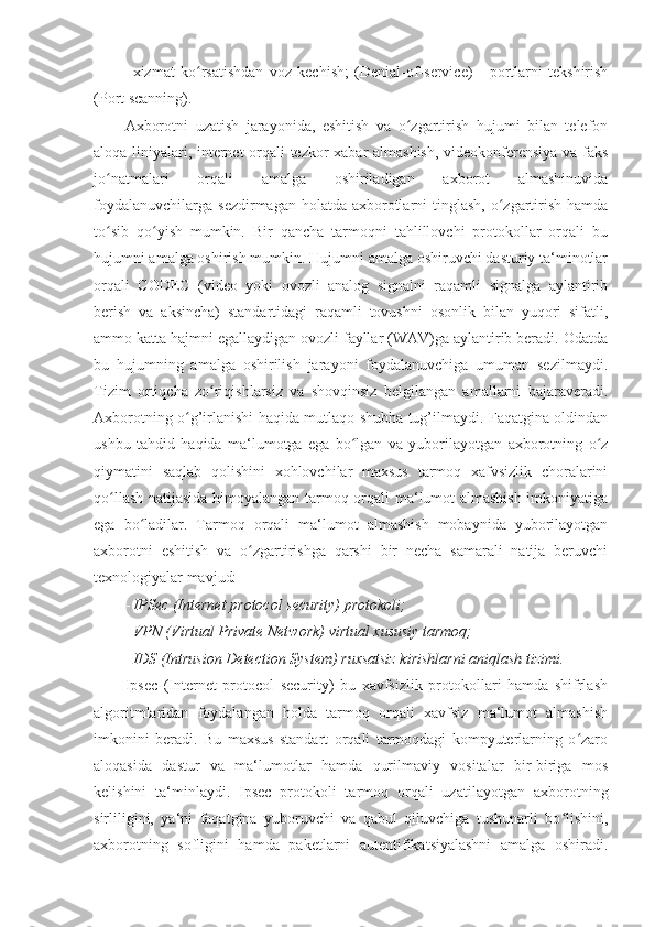 - xizmat   ko rsatishdan  ʻ voz   kechish ;   (Denial-of-service)   -   portlarni   tekshirish
(Port scanning). 
Axborotni   uzatish   jarayonida,   eshitish   va   o zgartirish   hujumi   bilan   telefon	
ʻ
aloqa liniyalari, internet orqali tezkor xabar almashish, videokonferensiya va faks
jo natmalari   orqali   amalga   oshiriladigan   axborot   almashinuvida	
ʻ
foydalanuvchilarga  sezdirmagan holatda axborotlarni  tinglash,  o zgartirish hamda	
ʻ
to sib   qo yish   mumkin.   Bir   qancha   tarmoqni   tahlillovchi   protokollar   orqali   bu	
ʻ ʻ
hujumni amalga oshirish mumkin. Hujumni amalga oshiruvchi dasturiy ta‘minotlar
orqali   CODEC   (video   yoki   ovozli   analog   signalni   raqamli   signalga   aylantirib
berish   va   aksincha)   standartidagi   raqamli   tovushni   osonlik   bilan   yuqori   sifatli,
ammo katta hajmni egallaydigan ovozli fayllar (WAV)ga aylantirib beradi. Odatda
bu   hujumning   amalga   oshirilish   jarayoni   foydalanuvchiga   umuman   sezilmaydi.
Tizim   ortiqcha   zo riqishlarsiz   va   shovqinsiz   belgilangan   amallarni   bajaraveradi.	
ʻ
Axborotning o g’irlanishi haqida mutlaqo shubha tug’ilmaydi. Faqatgina oldindan	
ʻ
ushbu   tahdid   haqida   ma‘lumotga   ega   bo lgan   va   yuborilayotgan   axborotning   o z	
ʻ ʻ
qiymatini   saqlab   qolishini   xohlovchilar   maxsus   tarmoq   xafvsizlik   choralarini
qo llash natijasida himoyalangan tarmoq orqali ma‘lumot almashish imkoniyatiga	
ʻ
ega   bo ladilar.   Tarmoq   orqali   ma‘lumot   almashish   mobaynida   yuborilayotgan	
ʻ
axborotni   eshitish   va   o zgartirishga   qarshi   bir   necha   samarali   natija   beruvchi	
ʻ
texnologiyalar mavjud: 
- IPSec (Internet protocol security) protokoli; 
- VPN (Virtual Private Network) virtual xususiy tarmoq; 
- IDS (Intrusion Detection System) ruxsatsiz kirishlarni aniqlash tizimi. 
Ipsec   (Internet   protocol   security)   bu   xavfsizlik   protokollari   hamda   shifrlash
algoritmlaridan   foydalangan   holda   tarmoq   orqali   xavfsiz   ma‘lumot   almashish
imkonini   beradi.   Bu   maxsus   standart   orqali   tarmoqdagi   kompyuterlarning   o zaro	
ʻ
aloqasida   dastur   va   ma‘lumotlar   hamda   qurilmaviy   vositalar   bir-biriga   mos
kelishini   ta‘minlaydi.   Ipsec   protokoli   tarmoq   orqali   uzatilayotgan   axborotning
sirliligini,   ya‘ni   faqatgina   yuboruvchi   va   qabul   qiluvchiga   tushunarli   bo lishini,	
ʻ
axborotning   sofligini   hamda   paketlarni   autentifikatsiyalashni   amalga   oshiradi. 