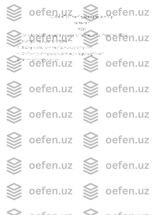 O. Sharafiddinovning adabiy va tanqidiy
 qarashlari 
Reja:
1. Ozod Sharafiddinov adabiy-tanqidiy faoliyati va uning o‘rganilishi haqida.
2. She’riyatning zukko tanqidchisi
3. Adabiy portret  janri rivojida munaqqidning o‘rni.
4. Cho‘lpon ijodining tadqiqotchisi va jonkuyar targ‘ibotchi
5. Mohir qahhorshunos olim.
 
      
