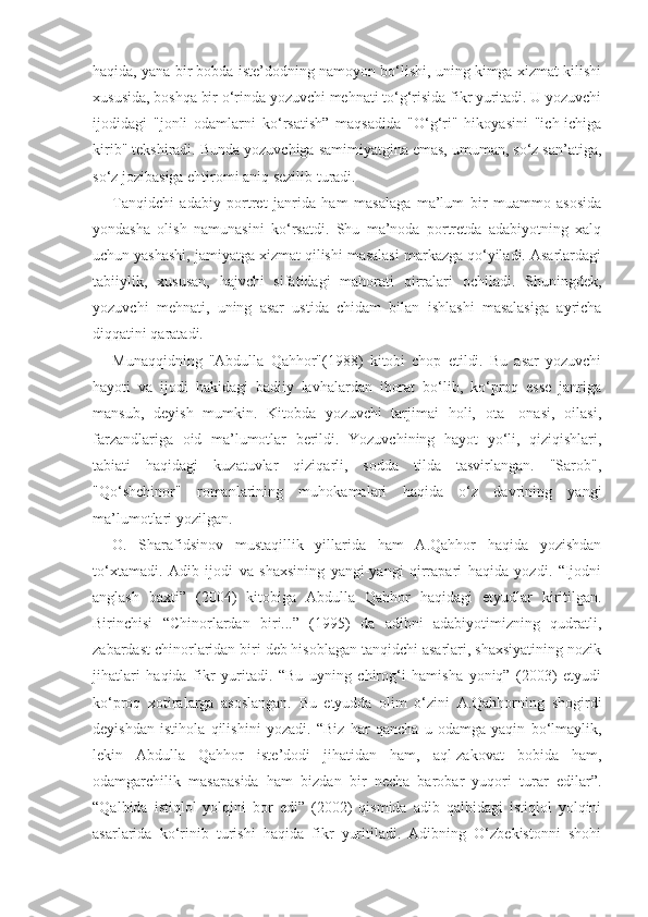 haqida, yana bir bobda iste’dodning namoyon bo‘lishi, uning kimga xizmat kilishi
xususida, boshqa bir o‘rinda yozuvchi mehnati to‘g‘risida fikr yuritadi. U yozuvchi
ijodidagi   "jonli   odamlarni   ko‘rsatish”   maqsadida   "O‘g‘ri"   hikoyasini   "ich-ichiga
kirib" tekshiradi. Bunda yozuvchiga samimiyatgina emas, umuman, so‘z san’atiga,
so‘z jozibasiga ehtiromi aniq sezilib turadi.
Tanqidchi   adabiy   portret   janrida   ham   masalaga   ma’lum   bir   muammo   asosida
yondasha   olish   namunasini   ko‘rsatdi.   Shu   ma’noda   portretda   adabiyotning   xalq
uchun yashashi, jamiyatga xizmat qilishi masalasi markazga qo‘yiladi. Asarlardagi
tabiiylik,   xususan,   hajvchi   sifatidagi   mahorati   qirralari   ochiladi.   Shuningdek,
yozuvchi   mehnati,   uning   asar   ustida   chidam   bilan   ishlashi   masalasiga   ayricha
diqqatini qaratadi.
Munaqqidning   "Abdulla   Qahhor"(1988)   kitobi   chop   etildi.   Bu   asar   yozuvchi
hayoti   va   ijodi   hakidagi   badiiy   lavhalardan   iborat   bo‘lib,   ko‘proq   esse   janriga
mansub,   deyish   mumkin.   Kitobda   yozuvchi   tarjimai   holi,   ota-   onasi,   oilasi,
farzandlariga   oid   ma’lumotlar   berildi.   Yozuvchining   hayot   yo‘li,   qiziqishlari,
tabiati   haqidagi   kuzatuvlar   qiziqarli,   sodda   tilda   tasvirlangan.   "Sarob",
"Qo‘shchinor"   romanlarining   muhokamalari   haqida   o‘z   davrining   yangi
ma’lumotlari yozilgan.
O.   Sharafidsinov   mustaqillik   yillarida   ham   A.Qahhor   haqida   yozishdan
to‘xtamadi.   Adib   ijodi   va   shaxsining   yangi-yangi   qirrapari   haqida   yozdi.   “Ijodni
anglash   baxti”   (2004)   kitobiga   Abdulla   Qahhor   haqidagi   etyudlar   kiritilgan.
Birinchisi   “Chinorlardan   biri...”   (1995)   da   adibni   adabiyotimizning   qudratli,
zabardast chinorlaridan biri deb hisoblagan tanqidchi asarlari, shaxsiyatining nozik
jihatlari   haqida   fikr   yuritadi.   “Bu   uyning   chirog‘i   hamisha   yoniq”   (2003)   etyudi
ko‘proq   xotiralarga   asoslangan.   Bu   etyudda   olim   o‘zini   A.Qahhorning   shogirdi
deyishdan   istihola   qilishini   yozadi.   “Biz   har   qancha   u   odamga   yaqin   bo‘lmaylik,
lekin   Abdulla   Qahhor   iste’dodi   jihatidan   ham,   aql-zakovat   bobida   ham,
odamgarchilik   masapasida   ham   bizdan   bir   necha   barobar   yuqori   turar   edilar”.
“Qalbida   istiqlol   yolqini   bor   edi”   (2002)   qismida   adib   qalbidagi   istiqlol   yolqini
asarlarida   ko‘rinib   turishi   haqida   fikr   yuritiladi.   Adibning   O‘zbekistonni   shohi 