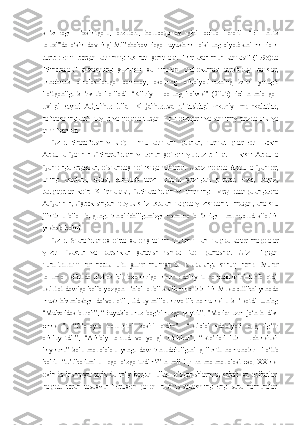 so‘zanaga   o‘xshatgani,   orzulari,   haqiqatparastligini   ochib   beradi.   “Bir   nutk
tarixi”da o‘sha davrdagi Mil’chakov degan uyushma raisining qiyofasini mardona
turib   ochib   bergan   adibning   jasorati   yoritiladi.   “Bir   asar   muhokamasi”   (1998)da
“Sinchalak”   qissasining   yozilishi   va   birinchi   muhokamasi   atrofidagi   bahslar,
qanchalik   qoralashlariga   qaramay,   asarning   adabiyotimizning   katta   yutug‘i
bo‘lganligi   ko‘rsatib   beriladi.   “Kibriyo   opaning   holvasi”   (2002)   deb   nomlangan
oxirgi   etyud   A.Qahhor   bilan   K.Qahhorova   o‘rtasidagi   insoniy   munosabatlar,
rafiqasining adib hayoti va ijodida tutgan o‘rni qiziqarli va samimiy tarzda hikoya
qilib beriladi.
Ozod   Sharafidsinov   ko‘p   olimu   adiblarii   qadrlar,   hurmat   qilar   edi.   Lekin
Abdulla   Qahhor   O.Sharafiddinov   uchun   yo‘lchi   yulduz   bo‘ldi.   U   kishi   Abdulla
Qahhorga   ergashar,   o‘shanday   bo‘lishga   intilardi.   Ustoz   ijodida   Abdulla   Qahhor,
uning   asarlarn,   oilasi,   turmush   tarzi   haqida   yozilgan   portret,   esse,   taqriz,
tadqiqotlar   ko‘p.   Ko‘rinadiki,   O.Sharafiddinov   umrining   oxirgi   daqiqalarigacha
A.Qahhor, Oybek singari buyuk so‘z ustalari haqida yozishdan tolmagan, ana shu
jihatlari   bilan   bugungi   tanqidchiligimizga   namuna   bo‘ladigan   munaqqid   sifatida
yashab koladi.
Ozod   Sharafiddinov   o‘rta   va   oliy   ta’lim   muammolari   ha q ida   kator   maqola l ar
yozdi.   Dastur   va   darsliklar   yaratish   ishida   faol   q atnashdi.   O‘zi   o‘qigan
dorilfununda   bir   necha   o‘n   yillar   mobaynida   ta l abalarga   saboq   berdi.   Mohir
tarjimon   sifatida   o‘zbek   kitobxonlariga   jahon   adabiyoti   namunalarini   tuhfa   etdi.
Istiqlol davriga kelib yozgan o‘nlab publitsistik maqolalarida Musta q illikni yanada
mustahkamlashga   da’vat   etib,   fidoiy   millatparvarlik   namunasini   ko‘rsatdi.   Uning
“Mukaddas   burch”,   “Buyuklarimiz   bag‘rimizga   q aytdi”,  ”Modernizm   jo‘n  hodisa
emas...”,   “G‘aroyib   haqi q atni   kashf   etdim”,   “Isti q lol   adabiyoti   eng   ilg‘or
adabiyotdir”,   “Adabiy   tanqid   va   yangi   tafakkur”,   “Iste’dod   bilan   uchrashish
bayrami”   kabi   maqolalari   yangi   davr   tanqidchiligining   ibratli   namuna l arn   bo‘lib
koldi.   “E’tikodimini   nega   o‘zgartirdim?”   nomli   iqrornoma-maqolasi   esa,   XX   asr
oxirida   insoniyat   tarixida   ro‘y   bergan   ulkan   o‘zgarishlarning   sabab   va   oqibatlari
haqida   teran   tasavvur   beruvchi   jahon   publitsistikasining   eng   sara   namunalari 