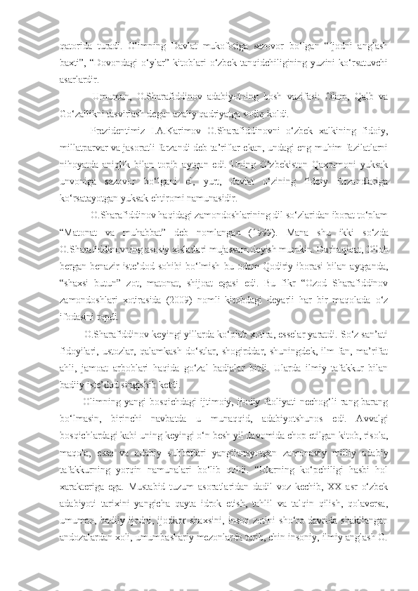 qatorida   turadi.   Olimning   Davlat   mukofotiga   sazovor   bo‘lgan   “Ijodni   anglash
baxti”,   “Dovondagi   o‘ylar”   kitoblari   o‘zbek   tanqidchiligining   yuzini   ko‘rsatuvchi
asarlardir.
        Umuman,   O.Sharafiddinov   adabiyotning   bosh   vazifasi:   Olam,   Qalb   va
Go‘zallikni tasvirlash degan azaliy qadriyatga sodiq koldi.
      Prezidentimiz   I.A.Karimov   O.Sharafiddinovni   o‘zbek   xalkining   fidoiy,
millatparvar va jasoratli farzandi deb ta’riflar ekan, undagi eng muhim fazilatlarni
nihoyatda   aniqlik   bilan   topib   aytgan   edi.   Uning   O‘zbekiston   Qaxramoni   yuksak
unvoniga   sazovor   bo‘lgani   el,   yurt,   davlat   o‘zining   fidoiy   farzandlariga
ko‘rsatayotgan yuksak ehtiromi namunasidir.
       O.Sharafiddinov haqidagi zamondoshlarining dil so‘zlaridan iborat to‘plam
“Matonat   va   muhabbat”   deb   nomlangan   (1999).   Mana   shu   ikki   so‘zda
O.Sharafiddinovning asosiy xislatlari mujassam deyish mumkin. Darha q i q at, Ollo h
bergan  benazir   iste’dod  sohibi   bo‘lmish   bu   odam   Qodiriy   iborasi   bilan   aytganda,
“shaxsi   butun”   zot,   matonat,   shijoat   egasi   edi.   Bu   fikr   “Ozod   Sharafiddinov
zamondoshlari   xotirasida   (2009)   nomli   kitobdagi   deyarli   har   bir   maqolada   o‘z
ifodasini topdi.
     O.Sharafiddinov keyingi yillarda ko‘plab xotira, esselar yaratdi. So‘z san’ati
fidoyilari,   ustozlar,   qalamkash   do‘stlar,   shogirddar,   shuningdek,   ilm-fan,   ma’rifat
ahli,   jamoat   arboblari   haqida   go‘zal   badialar   bitdi.   Ularda   ilmiy   tafakkur   bilan
badiiy iste’dod singishib ketdi.
     Olimning  yangi  bosqichdagi  ijtimoiy, ijodiy  faoliyati   nechog‘li   rang-barang
bo‘lmasin,   birinchi   navbatda   u   munaqqid,   adabiyotshunos   edi.   Avvalgi
bosqichlardagi kabi uning keyingi o‘n besh yil davomida chop etilgan kitob, risola,
maqola,   esse   va   adabiy   suhbatlari   yangilanayotgan   zamonaviy   milliy   adabiy
tafakkurning   yorqin   namunalari   bo‘lib   qoldi.   “Ularning   ko‘pchiligi   hasbi   hol
xarakteriga   ega.   Mustabid   tuzum   asoratlaridan   dadil   voz   kechib,   XX   asr   o‘zbek
adabiyoti   tarixini   yangicha   qayta   idrok   etish,   tahlil   va   talqin   qilish,   qolaversa,
umuman,   badiiy   ijodni,   ijodkor   shaxsini,   inson   zotini   sho‘ro   davrida   shakllangan
andozalardan xoli, umumbashariy mezonlarda turib, chin insoniy, ilmiy anglash O. 