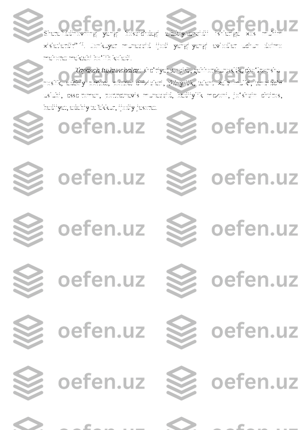 Sharafiddinovning   yangi   bosqichdagi   adabiy-tanqidii   ishlariga   xos   muhim
xislatlardir” 140
.   Jonkuyar   munaqqid   ijodi   yangi-yangi   avlodlar   uchun   doimo
mahorat maktabi bo‘lib koladi.
                 Tayanch tushunchalar : she’riyat tanqidi, qahhorshunoslik, cho‘lponshu-
noslik,   adabiy   portret,   portret   chiziqlari,   fidoyilik,   talant   xalq   mulki,   tanqidchi
uslubi,   esse-roman,   portretnavis   munaqqid,   badiiylik   mezoni,   jo‘shqin   ehtiros,
badiiyat, adabiy tafakkur, ijodiy jasorat. 