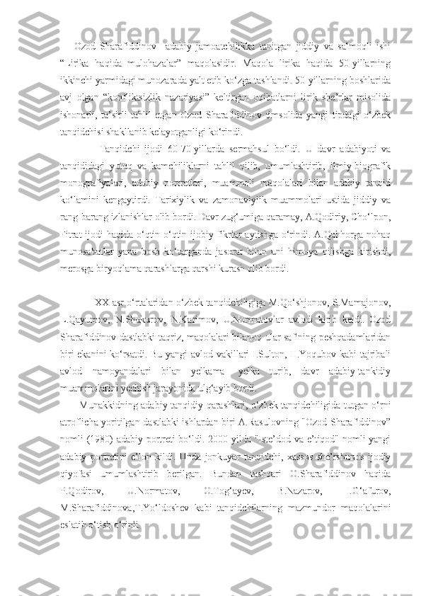       Ozod   Sharafiddinov     adabiy   jamoatchilikka   tanitgan   jiddiy   va   salmoqli   ishi
“Lirika   haqida   mulohazalar”   maqolasidir.   Maqola   lirika   haqida   50-yillarning
ikkinchi yarmidagi munozarada yalt etib ko‘zga tashlandi. 50-yillarning boshlarida
avj   olgan   “konfliktsizlik   nazariyasi”   keltirgan   oqibatlarni   lirik   she’rlar   misolida
ishonarli,   ta’sirli   tahlil   etgan   Ozod   Sharafiddinov   timsolida   yangi   tipdagi   o‘zbek
tanqidchisi shakllanib kelayotganligi ko‘rindi.
                Tanqidchi   ijodi   60-70-yillarda   sermahsul   bo‘ldi.   U   davr   adabiyoti   va
tanqididagi   yutuq   va   kamchiliklarni   tahlil   qilib,   umumlashtirib,   ilmiy-biografik
monografiyalari,   adabiy   portretlari,   muammoli   maqolalari   bilan   adabiy   tanqid
ko‘lamini   kengaytirdi.   Tarixiylik   va   zamonaviylik   muammolari   ustida   jiddiy   va
rang-barang izlanishlar olib bordi. Davr zug‘umiga qaramay, A.Qodiriy, Cho‘lpon,
Fitrat  ijodi  haqida o‘qtin-o‘qtin ijobiy fikrlar aytishga o‘rindi. A.Qahhorga nohaq
munosabatlar   yana   bosh   ko‘targanda   jasorat   bilan   uni   himoya   qilishga   kirishdi,
merosga biryoqlama qarashlarga qarshi kurash olib bordi.
                     XX asr o‘rtalaridan o‘zbek tanqidchiligiga M.Qo‘shjonov, S.Mamajonov,
L.Qayumov,   N.Shukurov,   N.Karimov,   U.Normatovlar   avlodi   kirib   keldi.   Ozod
Sharafiddinov dastlabki taqriz, maqolalari bilanoq ular safining peshqadamlaridan
biri ekanini ko‘rsatdi. Bu yangi  avlod vakillari I.Sulton, H.Yoqubov kabi tajribali
avlod   namoyandalari   bilan   yelkama-   yelka   turib,   davr   adabiy-tankidiy
muammolarini yechish jarayonida ulg‘ayib bordi.
   Munakkidning adabiy-tanqidiy qarashlari, o‘zbek tanqidchiligida tutgan o‘rni
atroflicha yoritilgan dastlabki ishlardan biri A.Rasulovning "Ozod Sharafiddinov”
nomli (1980) adabiy portreti bo‘ldi. 2000 yilda "Iste’dod va e’tiqod" nomli yangi
adabiy   portretini   e’lon   kildi.   Unda   jonkuyar   tanqidchi,   xassos   she’rshunos   ijodiy
qiyofasi   umumlashtirib   berilgan.   Bundan   tashqari   O.Sharafiddinov   haqida
P.Qodirov,   U.Normatov,   O.Tog‘ayev,   B.Nazarov,   I.G‘afurov,
M.Sharafiddinova,T.Yo‘ldoshev   kabi   tanqidchilarning   mazmundor   maqolalarini
eslatib o‘tish o‘rinli. 