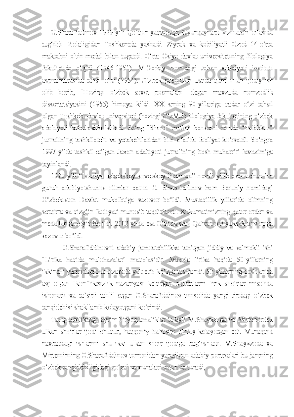 O.Sharafiddinov 1929 yili Qo‘qon yaqinidagi  Oxunqaynard xizmatchi  oilasida
tug‘ildi.   Bolaligidan   Toshkentda   yashadi.   Ziyrak   va   kobiliyatli   Ozod   14-o‘rta
maktabni   oltin   medal   bilan   tugatdi.   O‘rta   Osiyo   davlat   universitetining   filologiya
fakultetida   o‘ q idi   (1946-1951).   M.Gorki y   nomidagi   Ja h on   adabiyoti   instituti
aspiranturasida   ta h sil   oldi   (1954).   O‘zbek   poemalari   ustida   qunt   bilan   ijodiy   ish
olib   borib,   "Hozirgi   o‘zbek   sovet   poemalari"   degan   mavzuda   nomzodlik
dissertatsiyasini   (1955)   himoya   kildi .   XX   srning   90-yillariga   q adar   o‘zi   tahsil
olgan   Toshkekt davlat universiteti (hozirgi O‘zMU) filologiya fakultetining o‘zbek
adabiyoti   kafedrasida   ishladi.   So‘ng   "Sharq"   matbaa   konserni   hamda   “Tafakkur”
jurnalining   tashkilotchi   va  yetakchilaridan   biri   sifatida  faoliyat   ko‘rsatdi.   So‘ngra
1997 - yilda   tashkil   etilgan   Jaxon   adabiyoti   jurnalining   bosh   mu h arriri   lavozimiga
tayinlandi.  
1970   yili   “Istoriya   uzbekskoy   sovetskoy   literaturi”   nomli   yirik   asar   uchun   bir
guruh   adabiyotshunos   olimlar   qatori   O.   Sharafiddinov   ham   Beruniy   nomidagi
O‘zbekiston   Davlat   mukofotiga   sazovor   bo‘ldi.   Mustaqillik   yillarida   olimning
serqirra va qizg‘in faoliyati munosib taqdirlandi. Xukumatimizning qator orden va
medallariga loyiq topildi. 2002 yilda esa O‘zbekiston Qahramoni yuksak unvoniga
sazovor bo‘ldi.
        O.Sharafiddinovni   adabiy   jamoatchilikka   tanitgan   jiddiy   va   salmokli   ishi
"Lirika   haqida   mulohazalar"   maqolasidir.   Maqola   lirika   haqida   50-yillarning
ikkinchi yarmidagi munozarada yalt etib ko‘zga tashlandi. 50-yillarning boshlarida
avj   olgan   "konfliktsizlik   nazariyasi   keltirgan   oqibatlarni   lirik   she’rlar   misolida
ishonarli   va   ta’sirli   tahlil   etgan   O.Sharafiddinov   timsolida   yangi   tipdagi   o‘zbek
tanqidchisi shakllanib kelayotgani ko‘rindi.
Tanqidchilikdagi  ayrim   biryoqlamaliklar  tufayli   M.Shayxzoda  va   Mirtemirdek
ulkan   shoirlar   ijodi   chuqur,   haqqoniy   bahosini   olmay   kelayotgan   edi.   Munaqqid
navbatdagi   ishlarini   shu   ikki   ulkan   shoir   ijodiga   bag‘ishladi.   M.Shayxzoda   va
Mirtemirning O.Sharafiddinov tomonidan yaratilgan adabiy portretlari bu janrning
o‘zbek tanqidchiligidagi go‘zal namunalari qatorida turadi, 