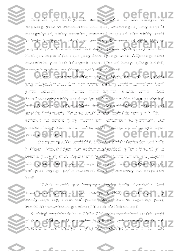 Tanqidchi   ijodi   60-70-yillarda   sermahsul   bo‘ldi.   U   davr   adabiyoti   va
tanqididagi   yutuk   va   kamchiliklarni   tahlil   qilib,   umumlashgirib,   ilmiy-biografik
monografiyalari,   adabiy   portretlari,   muammoli   maqolalari   bilan   adabiy   tanqid
ko‘lamini   kengaytirdi.   Tarixiylik   va   zamonaviylik   muammolari   ustida   jiddiy   va
rang-barang izlanishlar olib bordi. Davr zug‘umiga karamay, A.Qodiriy, Cho‘lpon,
Fitrat   ijodi   ha q ida   o‘ qt in-o‘qtin   ijobiy   fikrlar   aytishga   urindi.   A.Qahhorga   nohak
munosabatlar   yana   bosh   ko‘targanda   ja s or a t   bilan   uni   himoya   qilishga   kirishdi,
merosga biryo q lama qarashlarga  q arshi kurash olib bordi.
     O.Sharafiddinov tanqidchilikka poeziya “yo‘lakcha”sidan kirib keldi, adabiy
jarayonda yetuk munaqqid, mohir portretnavis, adabiy tanqid muammolarini izchil
yoritib   beruvchi   olim   hamda   mohir   tarjimon   sifatida   tanildi.   Ozod
Sharafiddinovning adabiy tanqid rivojiga qo‘shgan eng muhim hissasi-poeziyadagi
badiiylik va zamonaviylik masalalarini dadil ko‘tarib chiqishida, bu muammolarni
yangicha   ilmiy-nazariy   fikrlar   va   qarashlar   bilan   boyitishda   namoyon   bo‘ldi.   U
san’atkor   har   qancha   ijodiy   muammolarni   ko‘tarmasin   va   yoritmasin,   asar
chinakam   badiiylikdan   mahrum   bo‘lsa,   u   ta’sir   kuchiga   ega   bo‘lolmaydi   degan
qarashda muqim turdi.
         She’riyatning zukko tanqidchisi. Shaxsga sig‘inish iskanjasidan ozod bo‘la
boshlagan o‘zbek she’riyati, nasri va dramaturgiyasida 50- yillar oxiri va 60- yillar
avvalida   jiddiy   siljishlar,   o‘zgarishlar   ro‘y   berdi.   Tanqid   ham   ana   shu   jarayonni
tahlil   qilishga   o‘tdi.   Ijodkorlar   oldiga   yangi-yangi   talablar   qo‘ydi.   Ayniqsa,
she’riyatda   hayotga   qizg‘in   munosabat   bildirilib,   zamonaviy   ruh   chuqurlasha
bordi.
      O‘zbek   nazmida   yuz   berayotgan   bunday   ijodiy   o‘zgarishlar   Ozod
Sharafiddinovning   “Zamon.   Qalb.   Poeziya"   (   1962)   deb   nomlangan   ilmiy
kashfiyotlarga   boy,   o‘zbek   she’riyatining   kechagi   kuni   va   bugunidagi   yutuq,
kamchiliklar umumlashtirilgan salmoqli kitobida o‘z ifodasini topdi.
Kitobdagi   maqolalarida   hatto   G‘afur   G‘ulomdek   avtoritetlarni   asoslab   tanqid
qilishga,   H.G‘ulom,   A.Muxtor,   Mirmuhsin   ijodida   Lenin,   partiyani   madh   etish
masalalarida   nuqsonlarga   yo‘l   qo‘yilayotganini   aytishga   jur’at   qildi.   Bu   -   davr 