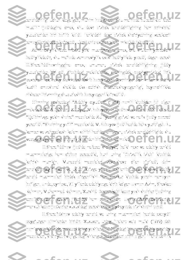 tanqidchiligi uchun katga gap, muhim hodisa edi. Shu ma’noda bu tadqikot  faqat
muallif   ijodidagina   emas,   shu   davr   o‘zbek   tanqidchiligining   ham   prinsipial
yutuqlaridan   biri   bo‘lib   koldi.   Tankidchi   davr   o‘zbek   she’riyatining   xarakterli
tamoyillarini teran ko‘rsatdi, ularni aniq asarlar tahlili misolida isbot qildi.
Zamonaviylik   faqat   mavzu   yoki   muammogina   emas,   ana   shularni   yorituvchi
badiiylikdadir,   shu   ma’ioda   zamonaviylik   asosi   badiiylikda   yotadi,   degan   qarash
O.Sharafiddinovninggina   emas,   umuman,   o‘zbek   tanqidchiligining   jiddiy
yutuqlaridan   biri   edi.   Kitobdagi   makolalarda,   shuningdek,   poeziyamizdagi   lirik
qaxramon ma’naviy olami teranlashib borayotgani davrning muhim muammolarini
kuchli   emotsional   shaklda   aks   ettirish   chuqurlashayotganligi,   bayonchilikka
nisbatan lirizmning chuqurlashib borayotgani ko‘rsatildi.
Olimning   navbatdagi   “Adabiy   etyudlar”   (1968)   nomli   kitobidan   joi   olgan
makolalarda   A.Qahhor,   Zulfiya,   M.Boboyev,   P.Qodirov   asarlari   tahlil   kilindi.
“Qalbimizga   yakin  shoira”   maqolasida   Zulfiyaning   go‘zal   va   nafis   ijodiy   portreti
yaratildi. “Shoirning yo‘li” maqolasida M.Boboyev ijodi haqida bahs yuritilgai. Bu
kamtar   va   zahmatkash   kalam   sohibi   haqida,   umuman,   o‘zbek   tanqidchiligida   shu
vaqtgacha yaratilgan e’tiborli ishlardan biri bo‘lib kelmokda.
          O.Sharafiddinov   ijodida   nafaqat   she’riyat,   balki   nasr   va   adabiy   tankid
muammolariga   ham   e’tibor   qaratadiki,   buni   uning   "Go‘zallik   izlab"   kitobida
ko‘rish   mumkin.   Munaqqid   maqolalari   zavq-shavq   eilan   o‘qiladi,   doim
tanqidchining   “men”i   va   uslubi   ko‘zga   yaqqol   tashlanib   turadi.   Nasr   va   adabiy
tanqid   muammolari   birdek   o‘rganilishi   ham   mazkur   kitobda   yorqin   namoyon
bo‘lgan. Unda, ayniqsa, 70-yillarda adabiyotga kirib kelgan Usmon Azim, Shavkat
Rahmon, Muhammad Rahmon, Xurshid Davron kabi kator yosh shoirlar ijodining
atroflicha   tahlil   etilishi   jihatidan   ham   qimmatlidir.   Usmon   Azim   avlodlariga
mansub kator ijodkorlar xususidagi qarashlar adabiy hayotda o‘z isbotini topdi.
        O.Sharafidsinov   adabiy   tanqid   va   uning   muammolari   haqida   astoydil
qayg‘urgan   olimlardan   biridir.   Xususan,   uning   "Talant   xalq   mulki   (1979)   deb
nomlangan kitobida munaqqidning yoshlar ijodi haqidagi bir qator adabiy-tanqidiy
maqolalari, she’riyat rivojiga bag‘ishlangan tadqiqotlari o‘rin olgan. "Tanqidchilik 