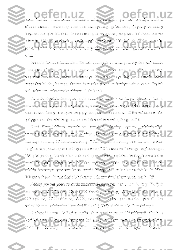 kasbi   haqida"   maqolasida   munaqqid   uchun   zarur   bo‘lgan   uch   xislatga   alohida
e’tibor   beradi.   “Bularning   birinchisi-adabiyotdagi   go‘zallikni,   g‘oyaviy   va   badiiy
boylikni   his   qila   bilishdir.   Boshqacha   qilib   aytganda,   tanqidchi   bo‘lishni   istagan
odamda, birinchi  navbatda, estetik tuyg‘u benihoya o‘tkir  bo‘lishi  lozim, u san’at
go‘zalligini nozik his qila bilishi, badiiy adabiyotdan chinakamiga zavqlana olishi
shart" .
Ikkinchi fazilat sifatida olim fikrlash qobiliyati ve undagn uzviylikni ko‘rsatadi.
Tanqidchi   o‘qigan   narsalarini   chuqur   idrok   etishi   va   tahlil   qila   bilishi,   asardagi
voqea va hodisalarni, xarakterlarni hayot hodisalari, hayotdagi jonli odamlar bilan
taqqoslay bilishi, bu taqqoslardan ham adabiyot, ham jamiyat uchun zarur, foydali
xulosalar, umumlashmalar chiqara olishi kerak.
Tanqidchilik talantining uchinchi  zarur  fazilati so‘z san’atiga ehtirosli, otashin
muhabbatdir, deydi u. Uning fikricha, adabiyotni butun vujudi bilan sevgan, unga
sidqidildan   fidoiy   kishigina   haqiqiy   tanqidchi   hisoblanadi.   O.Sharafiddinov   o‘zi
qo‘ygan ana shu talablarga butun umri davomida amal qilishga intildi.
Ozod   Sharafiddinov   ma q ola   va   ta q rizlari,   o‘zining,   ayni q sa,   talabchanligi,
prinsipialligi bilan ajralib turadi. Uning I.Ra h im   q alamiga mansub Sobir Rahimov
ha q idagi   romani,   O‘.Umarbekovning   “ Damir   Usmonovning   ikki   bahori”   qissasi
to‘ g‘ risidagi, shuningdek B.Boy q obilovning “O‘zbeknoma” asariga bag‘ishlangan
“Mag‘zi puch so‘zlardan bir tosh nari   q och” nomli taqrizlari badiiylik masalasida
mualliflar   yo‘l   q o‘ygan   kamchiliklar,   ayamay,   keskin   fosh   etildi.   Bu   ta q rizlar
adabiy   jarayonga,   yozuvchilar   va   tanqidchilarga   faol   ta’sir   ko‘rsatish   kuchi   bilan
XX asr so‘nggi choragidagi o‘zbek tanqidida prinsipial ahamiyatga ega bo‘ldi.
Adabiy   portret   janri   rivojida   munaqqidning   o‘rni .   Tan q idchi   ko‘p   yillik   ijodi
mobaynida   G‘.G‘ulom,   Oybek,   K.Yashin,   S.Ayniy,   A.Qahhor,   A.   Mux t or,
O.Yoqubov,   O‘.Hoshimov,   A.Oripovlarning   ijodiy   portretlarini   yaratdi.   Bu
yo‘nalishdagi tadqi q otlar "Iste’dod jilolari" (1976) kitobida o‘z ifodasini topdi.
O.Sharafiddinov o‘z fikriga   q at’iy ishonuvchi  mu n a qq id hisoblanadi. Shu bois
kezi kelganda, u katta shuhrat egasi bo‘lgan   ijodkorlarning u yoki bu asari, fikriga
o‘zining   tan q idiy   munosabatini   bildirishdan   cho‘chimaydi.   Masalan, 