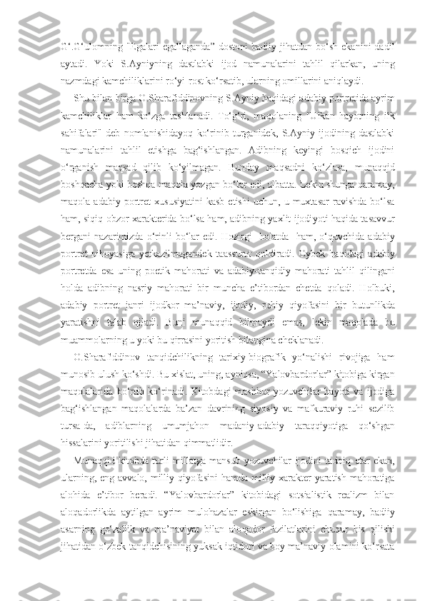 G‘.G‘ulomning  "Egalari  egallaganda ”   dostoni  badiiy  jihatdan  bo‘sh  ekanini  dadil
aytadi.   Yo ki   S.Ayniyning   dastlabki   ijod   namunalarini   ta h lil   q ilarkan,   uning
nazmdagi kamchiliklarini ro‘yi-rost ko‘rsatib, ularning omillarini ani q laydi.
Shu bilan birga O.Sharafiddinovning S.Ayniy haqidagi adabi y   portretida ayrim
kamchiliklar   ham   ko‘zga   tashlanadi.   To‘g‘ri,   ma q olaning   "Ulkan   hayotning   ilk
sahifalari"   deb   nomlanishidayo q   ko‘rinib   turganidek,   S.Ayniy   ijodining   dastlabki
namunalarini   tahlil   etishga   bag‘ishlangan.   Adibning   keyingi   bosqich   ijodini
o‘rganish   maqsad   qilib   ko‘yilmagan.   Bunday   ma q sadni   ko‘zlasa,   muna qq id
boshqacha yoki bosh q a ma q ola yozgan bo‘lar edi, albatta. Lekin shunga   q aramay,
ma q ola  adabi y   portret   xususiyatini   kasb   etishi   uchun,   u   muxtasar   ravishda   bo‘lsa
ham, si q i q   obzor xarakterida bo‘lsa ham, adibning yaxlit ijodi yo ti haqida tasavvur
bergani   nazarimizda   o‘rinli   bo‘lar   edi.   Hozirgi     holatda     ham,   o‘ q uvchida   adabiy
portret   nihoyasiga   yetkazilmagandek   taassurot   q oldiradi.   Oybek   ha q idagi   adabiy
portretda   esa   uning   poetik   mahorati   va   adabiy-tan q idiy   mahorati   tahlil   q ilingani
holda   adibning   nasriy   mahorati   bir   muncha   e’tibordan   chetda   q oladi.   Holbuki,
adabiy   portret   janri   ijodkor   ma’naviy,   ijodiy,   ruhiy   q iyofasini   bir   butunlikda
yaratishni   talab   q iladi.   Buni   muna qq id   bilmaydi   emas,   lekin   maqolada   bu
muammolarning u yoki bu  q irrasini yoritish bilangina cheklanadi.
O.Sharafiddinov   tan q idchilikning   tarixiy-biografik   yo‘nalishi   rivojiga   ham
munosib ulush ko‘shdi. Bu xislat, uning, a y niqsa, “Yalovbardorlar” kitobiga kirgan
ma q olalarida   bo‘rtib   ko‘rinadi.   Kitobdagi   mashhur   yozuvchilar   hayoti   va   ijodiga
bag‘ishlangan   ma q olalarda   ba’zan   davrining   siyosiy   va   mafkuraviy   ruhi   sezilib
tursa-da,   adiblarning   umumjahon   madaniy-adabiy   tara qq iyotiga   q o‘shgan
hissalarini yoritilishi jihatidan  q immatlidir.
Muna qq id   kitobda   turli   millatga   mansub   yozuvchilar   ijodini   tad q i q   etar   ekan,
ularning, eng avvalo, milliy   q iyofasini  hamda milliy xarakter  yaratish mahoratiga
alohida   e’tibor   beradi.   “Yalovbardorlar”   kitobidagi   sotsialistik   realizm   bilan
alo q adorlikda   aytilgan   ayrim   mulohazalar   eskirgan   bo‘lishiga   q aramay,   badiiy
asarning   go‘zallik   va   ma’naviyat   bilan   alo q ador   fazilatlarini   chu q ur   his   q ilishi
jihatidan o‘zbek tanqidchisining yuksak i q tidori va boy ma’naviy olamini ko‘rsata 