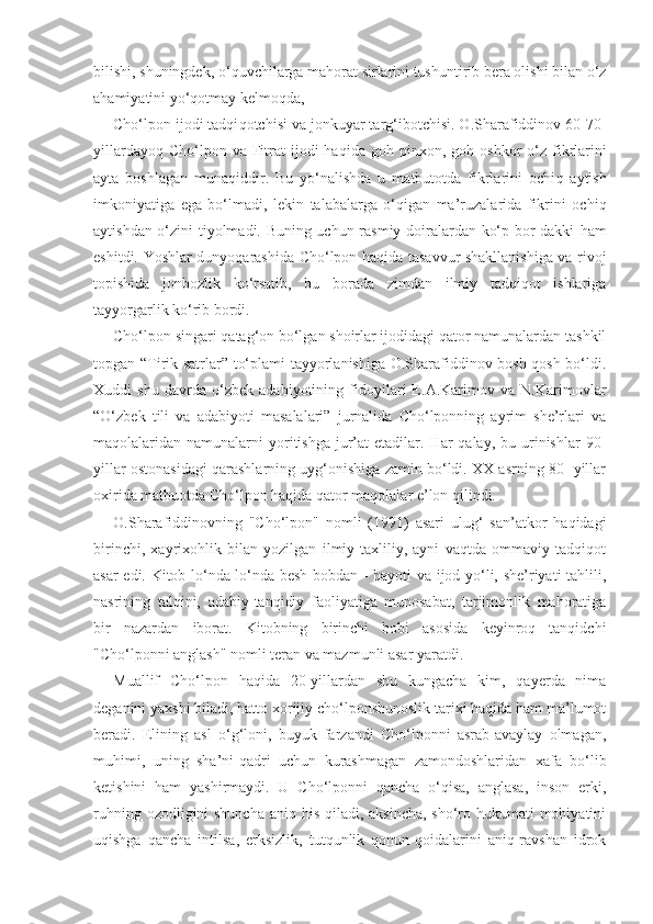 bilishi, shuningdek, o‘ q uvchilarga mahorat sirlarini tushuntirib bera olishi bilan o‘z
ahamiyatini yo‘ q otmay kelmo q da,
Cho‘lpon ijodi tadqi q otchisi va jonkuyar targ‘ibotchisi. O.Sharafiddinov 60-70-
yillardayo q   Cho‘lpon  va Fitrat  ijodi  haqida  goh  pinxon, go h   oshkor   o‘z  fikrlarini
ayta   boshlagan   munaqiddir.   Bu   yo‘nalishda   u   matbutotda   fikrlarini   ochi q   aytish
imkoniyatiga   ega   bo‘lmadi,   lekin   talabalarga   o‘qigan   ma’ruzalarida   fikrini   ochi q
aytishdan o‘zini tiyolmadi. Buning uchun rasmiy doiralardan ko‘p bor dakki   h am
eshitdi.   Yo shlar dunyo q arashida Cho‘lpon ha q ida tasavvur shakllanishiga va rivoj
topishida   jonbozlik   ko‘rsatib,   bu   borada   zimdan   ilmiy   tadqiqot   ishlariga
tayyorgarlik ko‘rib bordi.
Cho‘lpon singari qatag‘on bo‘lgan shoirlar ijodidagi qator namunalardan tashkil
topgan “Tirik satrlar” to‘plami tayyorlanishiga O.Sharafiddinov bosh-qosh bo‘ldi.
Xuddi   shu   davrda   o‘zbek   adabiyotining   fidoyilari   E.A.Karimov   va   N.Karimovlar
“O‘zbek   tili   va   adabiyoti   masalalari”   jurnalida   Cho‘lponning   ayrim   she’rlari   va
maqolalaridan namunalarni   yoritishga  jur’at   etadilar. Har  qalay,  bu  urinishlar   90-
yillar ostonasidagi qarashlarning uyg‘onishiga zamin bo‘ldi. XX asrning 80- yillar
oxirida matbuotda Cho‘lpon haqida qator maqolalar e’lon qilindi.
O.Sharafiddinovning   "Cho‘lpon"   nomli   (1991)   asari   ulug‘   san’atkor   haqidagi
birinchi,   xayrixohlik   bilan   yozilgan   ilmiy-taxliliy,   ayni   vaqtda   ommaviy   tadqiqot
asar edi. Kitob lo‘nda-lo‘nda besh bobdan - hayoti va ijod yo‘li, she’riyati tahlili,
nasrining   talqini,   adabiy-tanqidiy   faoliyatiga   munosabat,   tarjimonlik   mahoratiga
bir   nazardan   iborat.   Kitobning   birinchi   bobi   asosida   keyinroq   tanqidchi
"Cho‘lponni anglash" nomli teran va mazmunli asar yaratdi.
Muallif   Cho‘lpon   haqida   20-yillardan   shu   kungacha   kim,   qayerda   nima
deganini yaxshi biladi, hatto xorijiy cho‘lponshunoslik tarixi haqida ham ma’lumot
beradi.   Elining   asl   o‘g‘loni,   buyuk   farzandi   Cho‘lponni   asrab-avaylay   olmagan,
muhimi,   uning   sha’ni-qadri   uchun   kurashmagan   zamondoshlaridan   xafa   bo‘lib
ketishini   ham   yashirmaydi.   U   Cho‘lponni   qancha   o‘qisa,   anglasa,   inson   erki,
ruhning ozodligini shuncha aniq his qiladi, aksincha,  sho‘ro hukumati mohiyatini
uqishga   qancha   intilsa,   erksizlik,   tutqunlik   qonun-qoidalarini   aniq-ravshan   idrok 