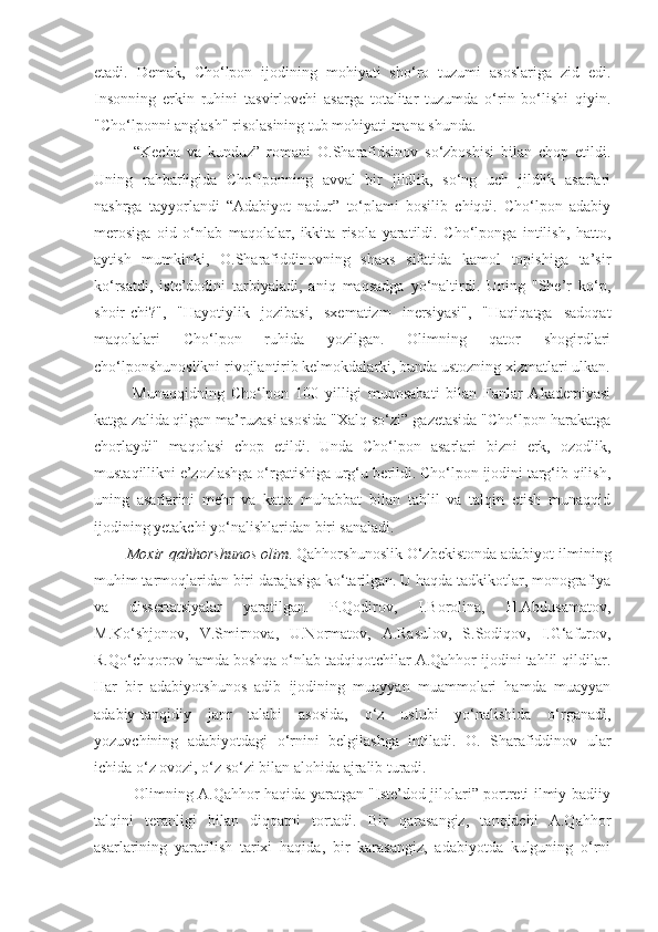 etadi.   Demak,   Cho‘lpon   ijodining   mohiyati   sho‘ro   tuzumi   asoslariga   zid   edi.
Insonning   erkin   ruhini   tasvirlovchi   asarga   totalitar   tuzumda   o‘rin   bo‘lishi   qiyin.
"Cho‘lponni anglash" risolasining tub mohiyati mana shunda.
      “Kecha   va   kunduz”   romani   O.Sharafidsinov   so‘zboshisi   bilan   chop   etildi.
Uning   rahbarligida   Cho‘lponning   avval   bir   jildlik,   so‘ng   uch   jildlik   asarlari
nashrga   tayyorlandi   “Adabiyot   nadur”   to‘plami   bosilib   chiqdi.   Cho‘lpon   adabiy
merosiga   oid   o‘nlab   maqolalar,   ikkita   risola   yaratildi.   Cho‘lponga   intilish,   hatto,
aytish   mumkinki,   O.Sharafiddinovning   shaxs   sifatida   kamol   topishiga   ta’sir
ko‘rsatdi,   iste’dodini   tarbiyaladi,   aniq   maqsadga   yo‘naltirdi.   Uning   "She’r   ko‘p,
shoir-chi?",   "Hayotiylik   jozibasi,   sxematizm   inersiyasi",   "Haqiqatga   sadoqat
maqolalari   Cho‘lpon   ruhida   yozilgan.   Olimning   qator   shogirdlari
cho‘lponshunoslikni rivojlantirib kelmokdalarki, bunda ustozning xizmatlari ulkan.
      Munaqqidning   Cho‘lpon   100   yilligi   munosabati   bilan   Fanlar   Akademiyasi
katga zalida qilgan ma’ruzasi asosida "Xalq so‘zi” gazetasida "Cho‘lpon harakatga
chorlaydi"   maqolasi   chop   etildi.   Unda   Cho‘lpon   asarlari   bizni   erk,   ozodlik,
mustaqillikni e’zozlashga o‘rgatishiga urg‘u berildi. Cho‘lpon ijodini targ‘ib qilish,
uning   asarlarini   mehr   va   katta   muhabbat   bilan   tahlil   va   talqin   etish   munaqqid
ijodining yetakchi yo‘nalishlaridan biri sanaladi.
    Moxir qahhorshunos olim . Qahhorshunoslik O‘zbekistonda adabiyot ilmining
muhim tarmoqlaridan biri darajasiga ko‘tarilgan. U haqda tadkikotlar, monografiya
va   dissertatsiyalar   yaratilgan.   P.Qodirov,   I.Borolina,   H.Abdusamatov,
M.Ko‘shjonov,   V.Smirnova,   U.Normatov,   A.Rasulov,   S.Sodiqov,   I.G‘afurov,
R.Qo‘chqorov hamda boshqa o‘nlab tadqiqotchilar A.Qahhor ijodini tahlil qildilar.
Har   bir   adabiyotshunos   adib   ijodining   muayyan   muammolari   hamda   muayyan
adabiy-tanqidiy   janr   talabi   asosida,   o‘z   uslubi   yo‘nalishida   o‘rganadi,
yozuvchining   adabiyotdagi   o‘rnini   belgilashga   intiladi.   O.   Sharafiddinov   ular
ichida o‘z ovozi, o‘z so‘zi bilan alohida ajralib turadi.
       Olimning A.Qahhor haqida yaratgan "Iste’dod jilolari” portreti ilmiy-badiiy
talqini   teranligi   bilan   diqqatni   tortadi.   Bir   qarasangiz,   tanqidchi   A.Qahhor
asarlarining   yaratilish   tarixi   haqida,   bir   karasangiz,   adabiyotda   kulguning   o‘rni 