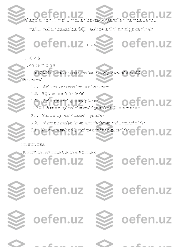 1Maqola nomli ma'lumotlar bazasini yaratish hamda ushbu
ma'lumotlar bazasida SQL so'rovlarini amalga oshirish
REJA:
I.  KIRISH
II. ASOSIY QISM
I  BOB. Ma’lumotlar bazasi haqida umumiy tushuncha va SQL 
tushunchasi
1.1. Ma’lumotlar bazasi haqida tushuncha 
1.2. SQL kelib chiqish tarixi
1.3. Ma'lumotlarning bazaviy turlari  
II BOB. Maqola loyihasini bazasini yaratish SQL operatorlari
2.1.    Maqola loyihasini bazasini yaratish
2.2.     Maqola bazasiga jadvallar qo’shish va ma’lumot to’ldirish 
          2.3.   Maqola bazasida SQL so'rovlarini amalga oshirish
III. XULOSA
IV. FOYDALANILGAN ADABIYOTLAR 