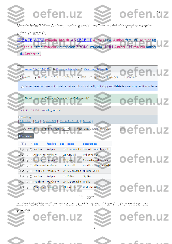 19
19Maqola jadvali bilan Auther jadvalinig kerakli ma’lumotlarini olib yangi view ya’ni 
ko’rinish yaratish.
CREATE   VIEW   maqola_haqida   AS   SELECT   Auther .ism ,   Auther .familya ,   Auther .ag
e ,   maqola .name ,   maqola .description   FROM   `maqola`   JOIN   Auther   ON   maqola .auther
_id = Auther .id ;
13 – rasm.
Auther jadvalida ma’lumotning age ustuni bo’yicha chiqarish ushun prodesedura 
yaratildi.  