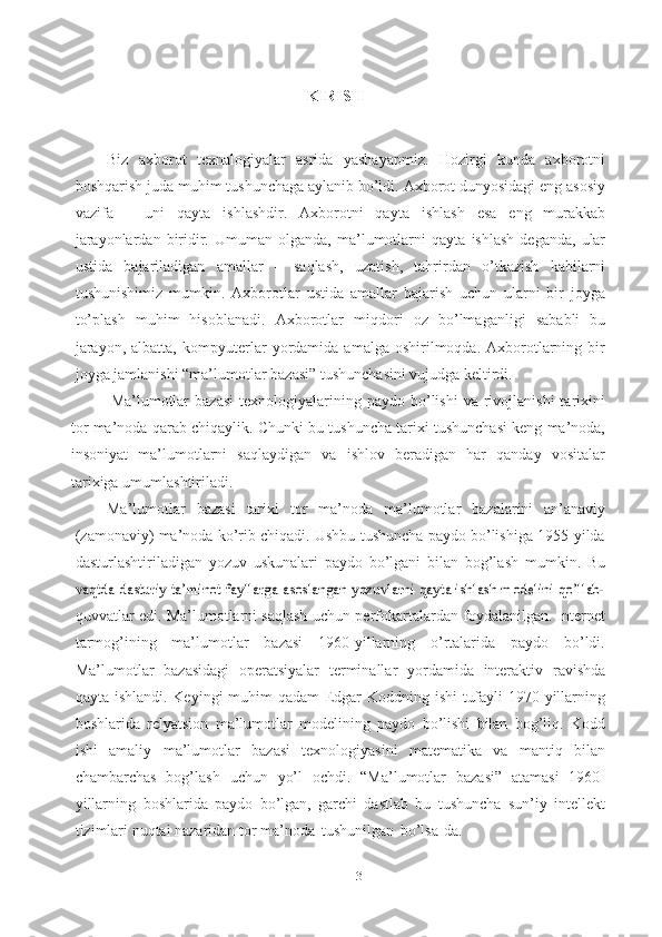 3KIRISH
Biz   axborot   texnalogiyalar   asrida   yashayapmiz.   Hozirgi   kunda   axborotni
boshqarish   juda muhim tushunchaga aylanib bo’ldi. Axborot dunyosidagi eng asosiy
vazifa   –   uni   qayta   ishlashdir.   Axborotni   qayta   ishlash   esa   eng   murakkab
jarayonlardan  biridir.   Umuman   olganda,   ma’lumotlarni   qayta   ishlash   deganda,   ular
ustida   bajariladigan   amallar   –   saqlash,   uzatish,   tahrirdan   o’tkazish   kabilarni
tushunishimiz   mumkin.   Axborotlar   ustida   amallar   bajarish   uchun   ularni   bir   joyga
to’plash   muhim   hisoblanadi.   Axborotlar   miqdori   oz   bo’lmaganligi   sababli   bu
jarayon,   albatta,   kompyuterlar   yordamida   amalga  oshirilmoqda.  Axborotlarning  bir
joyga jamlanishi “ma’lumotlar   bazasi”   tushunchasini vujudga   keltirdi. 
Ma’lumotlar  bazasi  texnologiyalarining  paydo  bo’lishi   va  rivojlanishi   tarixini
tor   ma’noda   qarab   chiqaylik.   Chunki   bu   tushuncha   tarixi   tushunchasi   keng   ma’noda,
insoniyat   ma’lumotlarni   saqlaydigan   va   ishlov   beradigan   har   qanday   vositalar
tarixiga   umumlashtiriladi.
Ma’lumotlar   bazasi   tarixi   tor   ma’noda   ma’lumotlar   bazalarini   an’anaviy
(zamonaviy) ma’noda ko’rib chiqadi. Ushbu tushuncha paydo bo’lishiga 1955-yilda
dasturlashtiriladigan   yozuv   uskunalari   paydo   bo’lgani   bilan   bog’lash   mumkin.   Buvaqtda dasturiy ta’minot fayllarga asoslangan yozuvlarni qayta ishlash modelini qo’llab-
quvvatlar   edi.   Ma’lumotlarni   saqlash   uchun   perfokartalardan   foydalanilgan.   Internet
tarmog’ining   ma’lumotlar   bazasi   1960-yillarning   o’rtalarida   paydo   bo’ldi.
Ma’lumotlar   bazasidagi   operatsiyalar   terminallar   yordamida   interaktiv   ravishda
qayta   ishlandi.   Keyingi   muhim   qadam   Edgar   Koddning   ishi   tufayli   1970-yillarning
boshlarida   relyatsion   ma’lumotlar   modelining   paydo   bo’lishi   bilan   bog’liq.   Kodd
ishi   amaliy   ma’lumotlar   bazasi   texnologiyasini   matematika   va   mantiq   bilan
chambarchas   bog’lash   uchun   yo’l   ochdi.   “Ma’lumotlar   bazasi”   atamasi   1960-
yillarning   boshlarida   paydo   bo’lgan,   garchi   dastlab   bu   tushuncha   sun’iy   intellekt
tizimlari nuqtai nazaridan tor   ma’noda   tushunilgan   bo’lsa-da. 