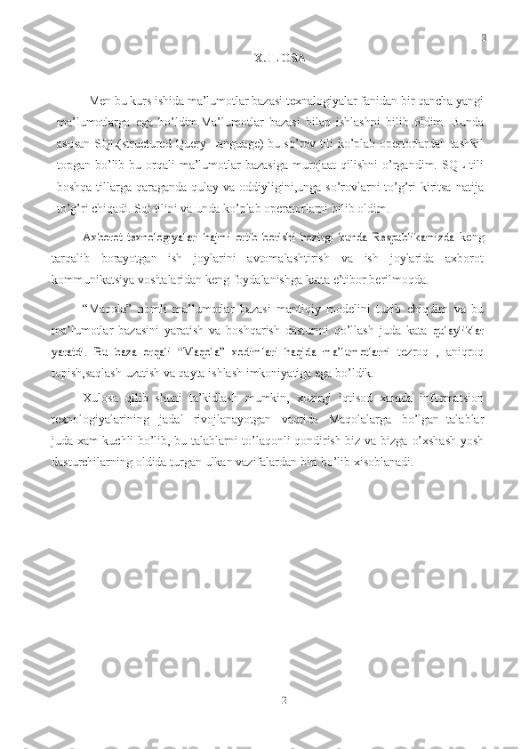 21
21XULOSA
Men bu kurs ishida ma’lumotlar bazasi texnalogiyalar fanidan bir qancha yangi
ma’lumotlarga   ega   bo’ldim.Ma’lumotlar   bazasi   bilan   ishlashni   bilib   oldim.   Bunda
asosan SQL(structured Query Language)-bu so’rov tili ko’plab opertorlardan tashkil
topgan bo’lib bu orqali  ma’lumotlar  bazasiga  murojaat  qilishni  o’rgandim. SQL  tili
boshqa tillarga qaraganda qulay va oddiyligini,unga so’rovlarni to’g’ri kiritsa  natija
to’g’ri chiqadi. Sql tilini va unda ko’plab operatorlarni bilib oldim. Axborot   texnologiyalari   hajmi   ortib   borishi   hozirgi   kunda   Respublikamizda	 
keng
tarqalib   borayotgan   ish   joylarini   avtomalashtirish   va   ish   joylarida   axborot
kommunikatsiya   vositalaridan   keng   foydalanishga katta   e’tibor   berilmoqda.
“Maqola”   nomli   ma’lumotlar   bazasi   mantiqiy   modelini   tuzib   chiqdim   va   bu
ma’lumotlar   bazasini   yaratish   va   boshqarish   dasturini   qo’llash   juda   kata  	
qulayliklar	
yaratdi.	 Bu   baza   orqali   “Maqola”	 xodimlari   haqida   ma’lumotlarni	 
tezroq   ,   aniqroq
topish,saqlash   uzatish   va   qayta   ishlash   imkoniyatiga   ega   bo’ldik.
Xulosa   qilib   shuni   ta’kidlash   mumkin,   xozirgi   iqtisod   xamda   informatsion
texnologiyalarining   jadal   rivojlanayotgan   vaqtida   Maqolalarga   bo’lgan   talablar
juda xam kuchli bo’lib, bu talablarni to’laqonli qondirish biz va bizga   o’xshash   yosh
dasturchilarning   oldida   turgan   ulkan   vazifalardan   biri   bo’lib   xisoblanadi. 