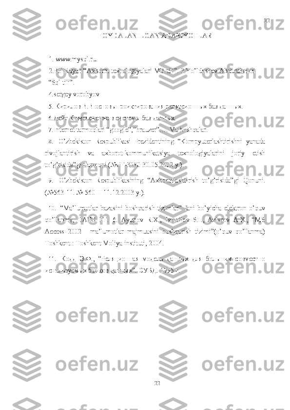 22
22FOYDALANILGAN ADABIYOTLAR
1. www.mysql.ru.
2. Pol Rayan “Axborot texnalogiyalari-MB tili”.   3.Yo’ldoshev Abdurahmon  
“Sql   tili”.
4. sergey   vorobyov
5. Кирилов   В.В   основыпроиктирования   релятсионных   баз   данных.
6. Дейт   К   введенение   в   системы   баз   данных.
7. Internet   tarmoqlari   “google”,”brauzer”….   Va   boshqalar.
8. O’zbekiston   Respublikasi   Prezidentining   “Kompyuterlashtirishni   yanada
rivojlantirish   va   axborot-kommunikatsiya   texnologiyalarini   joriy   etish
to’g’risida”gi Farmoni   (№PF-3080   30.05.2002 y.).
9. O’zbekiston   Respublikasining   “Axborotlashtirish   to’g’risida”gi   Qonuni.
(№563-11.   № 560-II 11.12.2003   y.).
10. “Ma’lumotlar   bazasini   boshqarish   tizimlar”   fani   bo’yicha   elektron   o’quv
qo’llanma,   TATU   FF.   6.   Ayupov   R.X.,   Ismoilov   S.I.,   Azlarov   A.X.,   “MS
Access   2002   -   ma’lumotlar   majmuasini   boshqarish   tizimi”(o’quv   qo’llanma)
Toshkent.:   Toshkent Moliya   instituti,   2004.
11. Кодд   Э.Ф.,   “Реляционная   модель   данных   для   больших   совместно
используемых   банков данных”.   СУБД.   1995   г. 