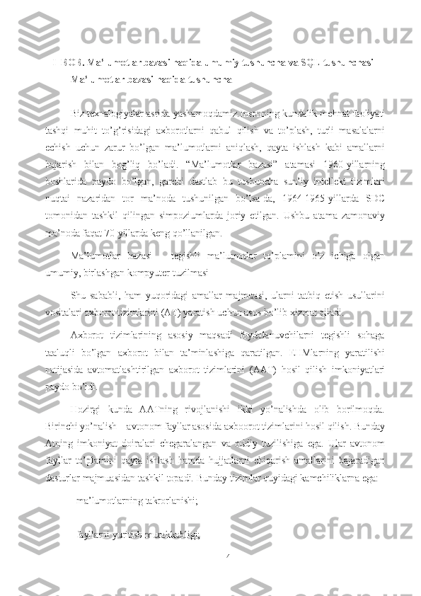 4I  BOB. Ma’lumotlar bazasi haqida umumiy tushuncha va SQL tushunchasi
Ma’lumotlar   bazasi   haqida   tushuncha
Biz texnalogiyalar asrida yashamoqdamiz.Insonning   kundalik mеhnat faoliyati
tashqi   muhit   to’g’risidagi   axborotlarni   qabul   qilish   va   to’plash,   turli   masalalarni
еchish   uchun   zarur   bo’lgan   ma’lumotlarni   aniqlash,   qayta   ishlash   kabi   amallarni
bajarish   bilan   bog’liq   bo’ladi.   “Ma’lumotlar   bazasi”   atamasi   1960-yillarning
boshlarida   paydo   bo’lgan,   garchi   dastlab   bu   tushuncha   sun’iy   intellekt   tizimlari
nuqtai   nazaridan   tor   ma’noda   tushunilgan   bo’lsa-da,   1964-1965-yillarda   SDC
tomonidan   tashkil   qilingan   simpoziumlarda   joriy   etilgan.   Ushbu   atama   zamonaviy
ma’noda faqat 70-yillarda keng   qo’llanilgan.
Ma’lumotlar   bazasi   –   tegishli   ma’lumotlar   to’plamini   o’z   ichiga   olgan
umumiy,   birlashgan   kompyuter   tuzilmasi
Shu   sababli,   ham   yuqoridagi   amallar   majmuasi,   ularni   tatbiq   etish   usullarini
vositalari   axborot   tizimlarini   (AT)   yaratish   uchun   asos   bo’lib   xizmat   qiladi.
Axborot   tizimlarining   asosiy   maqsadi   foydalanuvchilarni   tеgishli   sohaga
taaluqli   bo’lgan   axborot   bilan   ta’minlashiga   qaratilgan.   EHMlarning   yaratilishi
natijasida   avtomatlashtirilgan   axborot   tizimlarini   (AAT)   hosil   qilish   imkoniyatlari
paydo   bo’ldi.
Hozirgi   kunda   AATning   rivojlanishi   ikki   yo’nalishda   olib   borilmoqda.
Birinchi   yo’nalish – avtonom fayllar asosida   axboorot tizimlarini hosil qilish. Bunday
Atning   imkoniyat   doiralari   chеgaralangan   va   oddiy   tuzilishiga   ega.   Ular   avtonom
fayllar   to’plamini   qayta   ishlash   hamda   hujjatlarni   chiqarish   amallarini   bajaradigan
dasturlar   majmuasidan   tashkil   topadi.   Bunday   tizimlar   quyidagi   kamchiliklarna ega:
- ma’lumotlarning   takrorlanishi;
- fayllarni   yuritish   murakkabligi; 