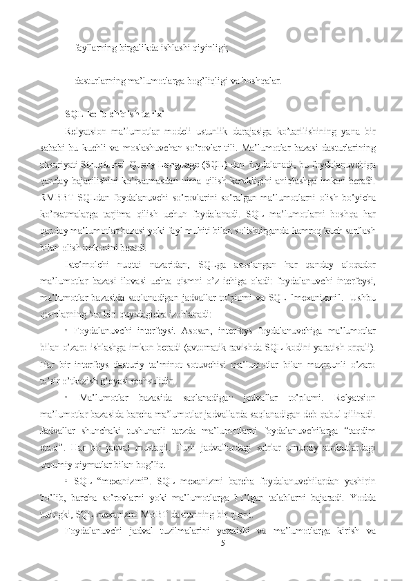 5- fayllarning   birgalikda   ishlashi   qiyinligi;
- dasturlarning   ma’lumotlarga   bog’liqligi   va   boshqalar.
SQL kelib chiqish tarixi
Relyatsion   ma’lumotlar   modeli   ustunlik   darajasiga   ko’tarilishining   yana   bir
sababi   bu   kuchli   va   moslashuvchan   so’rovlar   tili.   Ma’lumotlar   bazasi   dasturlarining
aksariyati   Structured Query Language (SQL)   dan foydalanadi, bu foydalanuvchiga
qanday   bajarilishini   ko’rsatmasdan   nima   qilish   kerakligini   aniqlashga   imkon   beradi.
RMBBT   SQLdan   foydalanuvchi   so’rovlarini   so’ralgan   ma’lumotlarni   olish   bo’yicha
ko’rsatmalarga   tarjima   qilish   uchun   foydalanadi.   SQL   ma’lumotlarni   boshqa   har
qanday ma’lumotlar bazasi yoki fayl muhiti bilan solishtirganda kamroq kuch sarflash
bilan olish imkonini beradi. 
Iste’molchi   nuqtai   nazaridan,   SQLga   asoslangan   har   qanday   aloqador
ma’lumotlar   bazasi   ilovasi   uchta   qismni   o’z   ichiga   oladi:   foydalanuvchi   interfeysi,
ma’lumotlar   bazasida   saqlanadigan   jadvallar   to’plami   va   SQL   "mexanizmi".     Ushbu
qismlarning har biri quyidagicha izohlanadi: 
•   Foydalanuvchi   interfeysi.   Asosan,   interfeys   foydalanuvchiga   ma’lumotlar
bilan o’zaro ishlashga imkon beradi (avtomatik ravishda SQL kodini yaratish orqali).
Har   bir   interfeys   dasturiy   ta’minot   sotuvchisi   ma’lumotlar   bilan   mazmunli   o’zaro
ta’sir o’tkazish g’oyasi mahsulidir. 
•   Ma’lumotlar   bazasida   saqlanadigan   jadvallar   to’plami.   Relyatsion
ma’lumotlar bazasida barcha ma’lumotlar jadvallarda saqlanadigan deb qabul qilinadi.
Jadvallar   shunchaki   tushunarli   tarzda   ma’lumotlarni   foydalanuvchilarga   “taqdim
etadi”.   Har   bir   jadval   mustaqil.   Turli   jadvallardagi   satrlar   umumiy   atributlardagi
umumiy qiymatlar bilan bog’liq. 
•   SQL   “mexanizmi”.   SQL   mexanizmi   barcha   foydalanuvchilardan   yashirin
bo’lib,   barcha   so’rovlarni   yoki   ma’lumotlarga   bo’lgan   talablarni   bajaradi.   Yodda
tutingki, SQL mexanizmi MBBT dasturining bir qismi. 
Foydalanuvchi   jadval   tuzilmalarini   yaratishi   va   ma’lumotlarga   kirish   va 