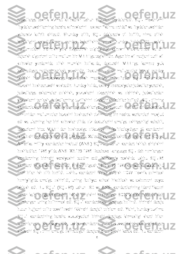 6jadvallarga   texnik   xizmat   ko’rsatish   uchun   SQLdan   foydalanadi.   SQL   mexanizmi
foydalanuvchilarning barcha so’rovlarini - asosan “sahna ortida” va foydalanuvchidan
xabarsiz   ko’rib   chiqadi.   Shunday   qilib,   SQL   deklarativ   til   bo’lib,   nima   qilish
kerakligini   aytadi,   ammo   qanday   bajarilishini   emas.   Bunday   holda,   SQL   vakili
ma'lumotlarni   o'chirish   yoki   o'zgartirish   to'g'risidagi   so'rovni   shakllantiradi   va   uni
bajarish algoritmi to'liq ma'lum bir MBBTga tegishlidir. Agar bir xil natijani turli xil
so'rovlar   yordamida   olish   mumkin   bo'lsa-da,   dasturchi   MBBTga   kamroq   yuk
keltiradigan   natijani   tanlash   yaxshidir.   Dasturchi   uchun   ma'lumotlar   bazasi   qanday
ishlashi   haqida   tasavvurga   ega   bo'lish   maqsadga   muvofiqdir.   SQL   ma'lumotlar
bazasini boshqaruvchi vositadir. Bunday holda, asosiy operatsiyalar jadvallar yaratish,
jadvallarga   eslatmalar   qo'shish,   yozuvlarni   o'zgartirish   va   o'chirish,   jadvallardan
yozuvlarni   tanlash,   jadvallarning   tuzilishini   o'zgartirish   kabilar   bo’ladi.   SQL   tilining
standartlashtirilishi   1980-yillarning   boshlariga   kelib,   turli   ishlab   chiqaruvchilar
tomonidan   ma'lumotlar   bazasini   boshqarish   tizimining   bir   nechta   variantlari   mavjud
edi   va   ularning   har   biri   so'rovlar   tilida   o'z   dasturlarini   amalga   oshirganligi   sababli,
dasturlarni   bitta   MBBT-dan   boshqasiga   o'tkazilishini   kafolatlaydigan   til   standartini
ishlab chiqishga qaror qilindi. 1983 yilda Xalqaro standartlashtirish tashkiloti (ISO) va
Amerika   milliy   standartlar   instituti   (ANSI)   SQL   tili   uchun   standart   ishlab   chiqishni
boshladilar. 1986-yilda ANSI X3.135-1986 Database Language SQL deb nomlangan
standartning   birinchi   versiyasini   taqdim   etdi.   Norasmiy   ravishda   ushbu   SQL-86
standarti SQL1 deb nomlanadi. Bir yil o'tgach, ISO 9075-1987 standartida xuddi shu
nom   bilan   ish   olib   borildi.   Ushbu   standartni   ishlab   chiqish   TC97   Texnik   qo'mitasi
homiyligida   amalga   oshirildi,   uning   faoliyat   sohasi   hisoblash   va   axborotni   qayta
ishlash   edi.   Bu   SQL1   (SQL-86)   uchun   ISO   va   ANSI   standartlarining   identifikatori
uchun kalit bo'lgan standartni ishlab chiqishni boshqargan SC21 kichik qo'mitasi deb
nomlangan uning bo'linmasi edi. SQL1 standarti ikki darajaga bo'lindi. Birinchi daraja
butun  hujjatni   to'liq   tavsiflovchi   ikkinchi   darajali   to'plam   edi.   Ya'ni,   bunday  tuzilma
SQL1   standartining   barcha   xususiyatlari   birinchi   darajaga   kirmasligi   sharti   bilan
ta'minlangan.   Shunday   qilib,   ushbu   standartni   qo'llab-quvvatlashni   talab   qiladigan
sotuvchi SQL tilini amalga oshiradigan darajani e'lon qilishi kerak edi. Bu standartni 