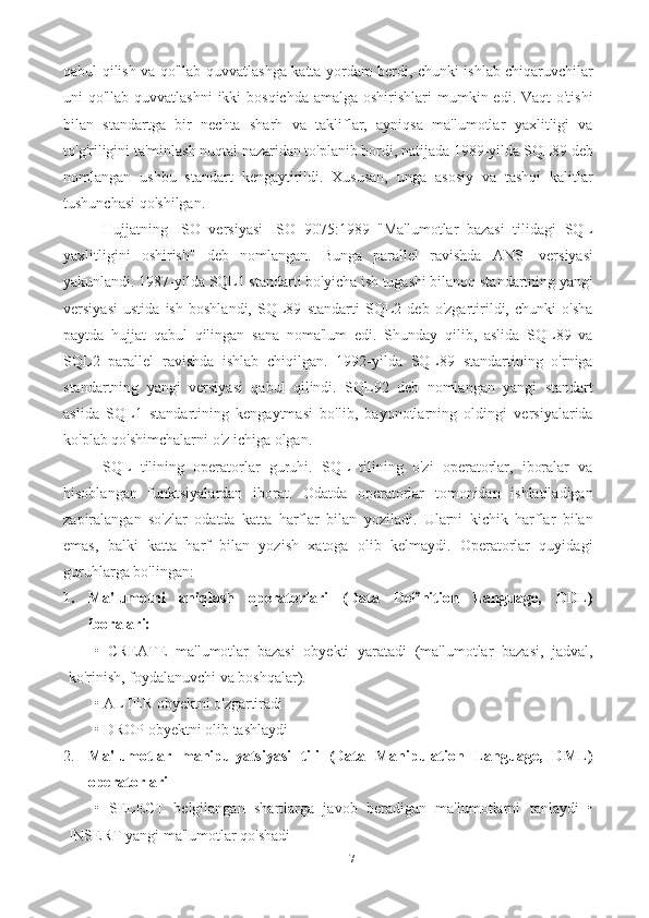 7qabul qilish va qo'llab-quvvatlashga katta yordam berdi, chunki ishlab chiqaruvchilar
uni  qo'llab-quvvatlashni  ikki  bosqichda  amalga oshirishlari  mumkin edi. Vaqt  o'tishi
bilan   standartga   bir   nechta   sharh   va   takliflar,   ayniqsa   ma'lumotlar   yaxlitligi   va
to'g'riligini ta'minlash nuqtai nazaridan to'planib bordi, natijada 1989-yilda SQL89 deb
nomlangan   ushbu   standart   kengaytirildi.   Xususan,   unga   asosiy   va   tashqi   kalitlar
tushunchasi qo'shilgan. 
Hujjatning   ISO   versiyasi   ISO   9075:1989   "Ma'lumotlar   bazasi   tilidagi   SQL
yaxlitligini   oshirish"   deb   nomlangan.   Bunga   parallel   ravishda   ANSI   versiyasi
yakunlandi. 1987-yilda SQL1 standarti bo'yicha ish tugashi bilanoq standartning yangi
versiyasi   ustida   ish   boshlandi,   SQL89   standarti   SQL2   deb   o'zgartirildi,   chunki   o'sha
paytda   hujjat   qabul   qilingan   sana   noma'lum   edi.   Shunday   qilib,   aslida   SQL89   va
SQL2   parallel   ravishda   ishlab   chiqilgan.   1992-yilda   SQL89   standartining   o'rniga
standartning   yangi   versiyasi   qabul   qilindi.   SQL92   deb   nomlangan   yangi   standart
aslida   SQL1   standartining   kengaytmasi   bo'lib,   bayonotlarning   oldingi   versiyalarida
ko'plab qo'shimchalarni o'z ichiga olgan.
SQL   tilining   operatorlar   guruhi.   SQL   tilining   o'zi   operatorlar,   iboralar   va
hisoblangan   funktsiyalardan   iborat.   Odatda   operatorlar   tomonidan   ishlatiladigan
zaрiralangan   so'zlar   odatda   katta   harflar   bilan   yoziladi.   Ularni   kichik   harflar   bilan
emas,   balki   katta   harf   bilan   yozish   xatoga   olib   kelmaydi.   Operatorlar   quyidagi
guruhlarga bo'lingan: 
1. Ma'lumotni   aniqlash   operatorlari   (Data   Definition   Language,   DDL)
iboralari: 
•   CREATE   ma'lumotlar   bazasi   obyekti   yaratadi   (ma'lumotlar   bazasi,   jadval,
ko'rinish, foydalanuvchi va boshqalar). 
• ALTER obyektni o'zgartiradi 
• DROP obyektni olib tashlaydi 
2. Ma'lumotlar   manipulyatsiyasi   tili   (Data   Manipulation   Language,   DML)
operatorlari  
•   SELECT   belgilangan   shartlarga   javob   beradigan   ma'lumotlarni   tanlaydi   •
INSERT yangi ma'lumotlar qo'shadi  