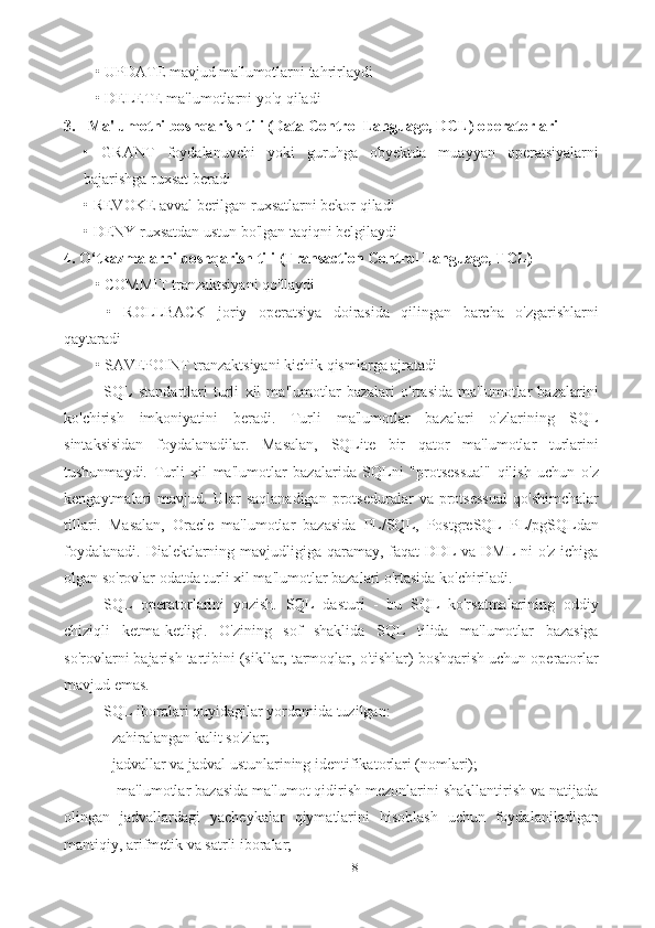 8• UPDATE mavjud ma'lumotlarni tahrirlaydi 
• DELETE ma'lumotlarni yo'q qiladi 
3. Ma'lumotni boshqarish tili (Data Control Language, DCL) operatorlari  
•   GRANT   foydalanuvchi   yoki   guruhga   obyektda   muayyan   operatsiyalarni
bajarishga ruxsat beradi 
• REVOKE avval berilgan ruxsatlarni bekor qiladi 
• DENY ruxsatdan ustun bo'lgan taqiqni belgilaydi 
4. O‘tkazmalarni boshqarish tili (Transaction Control Language, TCL) 
• COMMIT tranzaktsiyani qo'llaydi
  •   ROLLBACK   joriy   operatsiya   doirasida   qilingan   barcha   o'zgarishlarni
qaytaradi 
• SAVEPOINT tranzaktsiyani kichik qismlarga ajratadi 
SQL   standartlari   turli   xil   ma'lumotlar   bazalari   o'rtasida   ma'lumotlar   bazalarini
ko'chirish   imkoniyatini   beradi.   Turli   ma'lumotlar   bazalari   o'zlarining   SQL
sintaksisidan   foydalanadilar.   Masalan,   SQLite   bir   qator   ma'lumotlar   turlarini
tushunmaydi.   Turli   xil   ma'lumotlar   bazalarida   SQLni   "protsessual"   qilish   uchun   o'z
kengaytmalari   mavjud.   Ular   saqlanadigan   protseduralar   va  protsessual   qo'shimchalar
tillari.   Masalan,   Oracle   ma'lumotlar   bazasida   PL/SQL,   PostgreSQL   PL/pgSQLdan
foydalanadi. Dialektlarning mavjudligiga qaramay, faqat  DDL va DML-ni o'z ichiga
olgan so'rovlar odatda turli xil ma'lumotlar bazalari o'rtasida ko'chiriladi. 
SQL   opеratorlarini   yozish.   SQL   dasturi   -   bu   SQL   ko'rsatmalarining   oddiy
chiziqli   ketma-ketligi.   O'zining   sof   shaklida   SQL   tilida   ma'lumotlar   bazasiga
so'rovlarni bajarish tartibini (sikllar, tarmoqlar, o'tishlar) boshqarish uchun operatorlar
mavjud emas. 
SQL iboralari quyidagilar yordamida tuzilgan: 
- zahiralangan kalit so'zlar; 
- jadvallar va jadval ustunlarining identifikatorlari (nomlari);
 - ma'lumotlar bazasida ma'lumot qidirish mezonlarini shakllantirish va natijada
olingan   jadvallardagi   yacheykalar   qiymatlarini   hisoblash   uchun   foydalaniladigan
mantiqiy, arifmetik va satrli iboralar;  