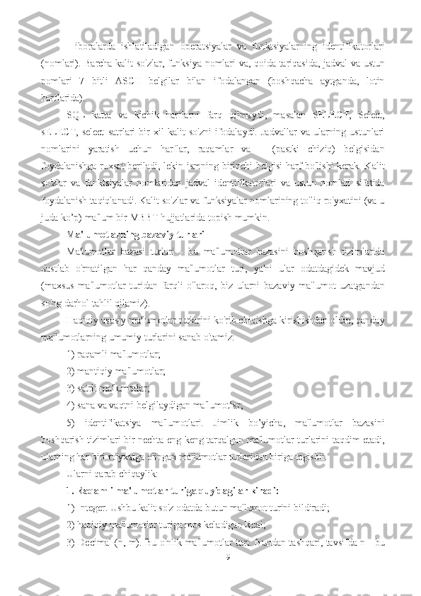 9-   iboralarda   ishlatiladigan   operatsiyalar   va   funktsiyalarning   identifikatorlari
(nomlari). Barcha kalit so'zlar, funksiya nomlari va, qoida tariqasida, jadval va ustun
nomlari   7   bitli   ASCII   belgilar   bilan   ifodalangan   (boshqacha   aytganda,   lotin
harflarida). 
SQL   katta   va   kichik   harflarni   farq   qilmaydi,   masalan   SELECT,   Select,
sELECT,  select   satrlari   bir   xil   kalit   so'zni   ifodalaydi.   Jadvallar   va   ularning   ustunlari
nomlarini   yaratish   uchun   harflar,   raqamlar   va   _   (pastki   chiziq)   belgisidan
foydalanishga ruxsat beriladi, lekin ismning birinchi belgisi harf bo'lishi kerak. Kalit
so'zlar   va   funktsiyalar   nomlaridan   jadval   identifikatorlari   va   ustun   nomlari   sifatida
foydalanish taqiqlanadi. Kalit so'zlar va funksiyalar nomlarining to'liq ro'yxatini (va u
juda ko’p) ma'lum bir MBBT hujjatlarida topish mumkin.
Ma'lumotlarning bazaviy turlari
Ma'lumotlar   bazasi   turlari   -   bu   ma'lumotlar   bazasini   boshqarish   tizimlarida
dastlab   o'rnatilgan   har   qanday   ma'lumotlar   turi,   ya'ni   ular   odatdagidek   mavjud
(maxsus   ma'lumotlar   turidan   farqli   o'laroq,   biz   ularni   bazaviy   ma'lumot   uzatgandan
so'ng darhol tahlil qilamiz). 
Haqiqiy asosiy ma'lumotlar turlarini ko'rib chiqishga kirishishdan oldin, qanday
ma'lumotlarning umumiy turlarini sanab o'tamiz: 
1) raqamli ma'lumotlar; 
2) mantiqiy ma'lumotlar; 
3) satrli ma'lumotlar; 
4) sana va vaqtni belgilaydigan ma'lumotlar; 
5)   identifikatsiya   ma'lumotlari.   Jimlik   bo’yicha,   ma'lumotlar   bazasini
boshqarish tizimlari bir nechta eng keng tarqalgan ma'lumotlar turlarini taqdim etadi,
ularning har biri ro'yxatga olingan ma'lumotlar turlaridan biriga tegishli. 
Ularni qarab chiqaylik: 
1. Raqamli ma'lumotlar turiga quyidagilar kiradi:  
1) Integer. Ushbu kalit so'z odatda butun ma'lumot turini bildiradi; 
2) haqiqiy ma'lumotlar turiga mos keladigan Real; 
3) Decimal (n, m). Bu o'nlik ma'lumotlar turi. Bundan tashqari, tavsifda n - bu 