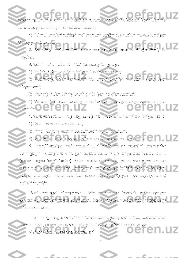 10raqamning   umumiy   sonini   aniqlaydigan   raqam   va   m   -   o'nlik   kasrdan   keyin   ularning
qancha belgilari borligini ko'rsatuvchi raqam; 
4) Pul ma'lumotlari turidagi ma'lumotlarni taqdim etish uchun maxsus kiritilgan
Money yoki Currency. 
2.   Mantiqiy   ma'lumotlar   turida   odatda   bitta   baza   turi   ajratiladi,   bu
Logical .
3. Satrli ma'lumotlar turi to'rtta asosiy turga ega:  
1) Bit (n). Bular uzunligi n bo'lgan fiksirlangan bitlar; 
2)   Varbit   (n).   Bular   ham   satrli   bit,   ammo   uzunligi   n   bitdan   oshmaydigan
o’zgaruvchi; 
3) Char (n). Bular doimiy uzunligi n bo'lgan belgilar qatorlari; 
4)   Varchar   (n).   Bular   uzunligi   n   harfdan   oshmaydigan   o'zgaruvchan   belgilar
qatoridir. 
4. Sana va vaqt turi quyidagi asosiy ma'lumotlar turlarini o'z ichiga oladi:  
1) Date – sana ma'lumotlar turi; 
2) Time - kunning vaqtini aks ettiruvchi ma'lumotlar turi; 
3) DateTime - bu sana va vaqtni ham aks ettiradigan ma'lumotlar turi. 
5.   Identifikatsiya   ma'lumotlari   turi   ma'lumotlar   bazasini   boshqarish
tizimiga jimlik bo'yicha kiritilgan faqat bitta turni o'z ichiga oladi va bu GUID
(global   noyob   identifikator) .   Shuni   ta'kidlash   kerakki,   barcha   asosiy   ma'lumotlar
turlari   turli   xil   ma'lumotlarni   taqdim   etish   oralig'iga   ega   bo'lishi   mumkin.   Masalan,
integer   to'rt   baytli   ma'lumotlar   turi   sakkiz   bayt   (bigint)   yoki   ikki   bayt   (smallint)
bo'lishi mumkin.
Ma’lumotlarni   himoyalash.   Tizim   ma’lumotlar   bazasida   saqlanilayotgan
axborat   va dasturlarni   tashqi ta’sirlardan, bеgona foydalanuvchilardan himoyalashni
ta’minlash   lozim.
Tizimning rivojlanishi.   Tizim tarkibi doimo yangi elеmеntlar, dasturlar bilan
taxminlanishi,   axborot   massivlari   o’zgartirilishi,   yangilanib   borishi   zarur.
Ma’lumotlar bazasining tamoyillari 