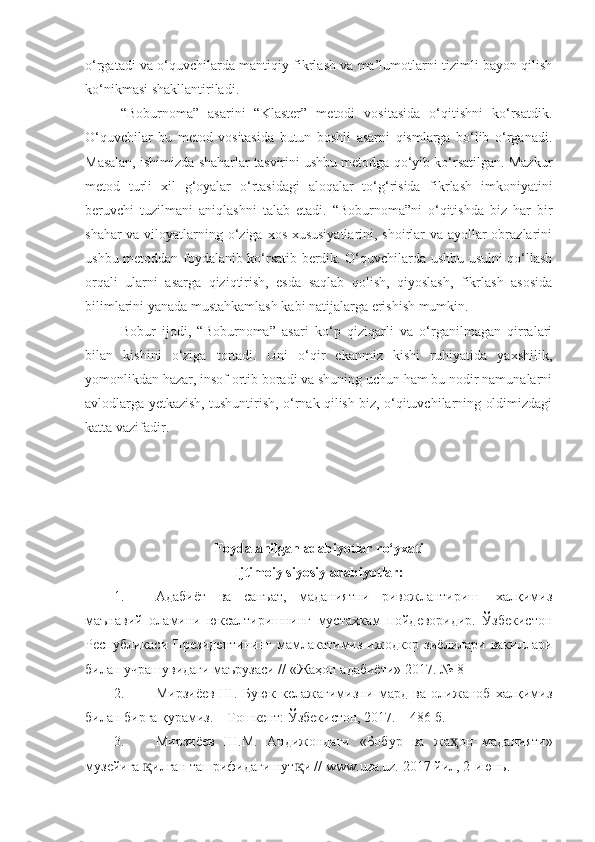 o‘rgatadi va o‘quvchilarda mantiqiy fikrlash va ma’lumotlarni tizimli bayon qilish
ko‘nikmasi shakllantiriladi. 
“Boburnoma”   asarini   “Klaster”   metodi   vositasida   o‘qitishni   ko‘rsatdik.
O‘quvchilar   bu   metod   vositasida   butun   boshli   asarni   qismlarga   bo‘lib   o‘rganadi.
Masalan, ishimizda shaharlar tasvirini ushbu metodga qo‘yib ko‘rsatilgan. Mazkur
metod   turli   xil   g‘oyalar   o‘rtasidagi   aloqalar   to‘g‘risida   fikrlash   imkoniyatini
beruvchi   tuzilmani   aniqlashni   talab   etadi.   “Boburnoma”ni   o‘qitishda   biz   har   bir
shahar  va viloyatlarning o‘ziga xos xususiyatlarini, shoirlar  va ayollar  obrazlarini
ushbu metoddan foydalanib ko‘rsatib berdik. O‘quvchilarda ushbu usulni qo‘llash
orqali   ularni   asarga   qiziqtirish,   esda   saqlab   qolish,   qiyoslash,   fikrlash   asosida
bilimlarini yanada mustahkamlash kabi natijalarga erishish mumkin.
Bobur   ijodi,   “Boburnoma”   asari   ko‘p   qiziqarli   va   o‘rganilmagan   qirralari
bilan   kishini   o‘ziga   tortadi.   Uni   o‘qir   ekanmiz   kishi   ruhiyatida   yaxshilik,
yomonlikdan hazar, insof ortib boradi va shuning uchun ham bu nodir namunalarni
avlodlarga yetkazish, tushuntirish, o‘rnak qilish biz, o‘qituvchilarning oldimizdagi
katta vazifadir.
Foydalanilgan adabiyotlar r o‘yxati
Ijtimoiy siyosiy adabiyotlar :
1. Адабиёт   ва   санъат,   маданиятни   ривожлантириш-   халқимиз
маънавий   оламини   юксалтиришнинг   мустаҳкам   пойдеворидир.   Ўзбекистон
Республикаси  Президентининг  мамлакатимиз  ижодкор  зиёлилари вакиллари
билан учрашувидаги маърузаси // «Жаҳон адабиёти» 2017. № 8 
2. Мирзиёев   Ш.   Буюк   келажагимизни   мард   ва   олижаноб   халқимиз
билан бирга қурамиз. – Тошкент: Ўзбекистон, 2017. – 486   б.
3. Мирзиёев   Ш.М.   Андижондаги   « Бобур   ва   жа ҳ он   маданияти »
музейига  қ илган ташрифидаги нут қ и // www.uza.uz .  2017 йил, 2-июнь.  