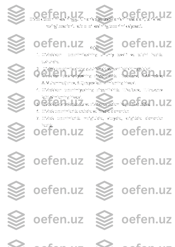      O‘zbek toponimikasining guruhlanishi va tasniflanishi masalalari, tarixi va
hozirgi bosqichi.  Istiqlol o‘lkasining toponimik siyosati.
Reja:
1. O‘zbekiston     toponimikasining   umumiy   tavsifi   va   talqini   haqida
tushuncha.
2.   O‘zbek toponimikasining guruhlanishi va tasnif lanishi  masalalari. 
3. O‘zekiston   toponimiyasining   o‘rganilishida   H.Hasanov,   B.Ahmedov,
A.Muhammadjonov, S.Qorayev kabi olimlarning hissasi.
4. O‘zbekiston   toponimiyasining   o‘rganilishida   T.Nafasov,   T.Enazarov
kabi olimlarning hissasi. 
5. O‘zbek toponimlarida o‘z va o‘zlashma qatlam haqida tushuncha .
6. O‘zbek toponimlarida arabcha va forscha elementlar.
7. O‘zbek   toponimlarida   mo‘g‘ulcha,   xitoycha,   so‘g‘dcha   elementlar
haqida. 