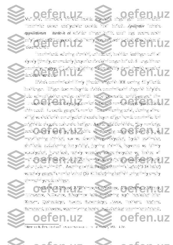 Ma’lumki,   onomastik   birliklar   orasida   eng   ko‘p   o‘rganilgani   toponimlardir.
Toponimlar   asosan   apellyativlar   asosida   hosil   bo‘ladi.   Apellyativ   lotincha
appellativum   –   turdosh   ot   so‘zidan   olingan   bo‘lib,   atoqli   otga   qarama-qarshi
qo‘yiluvchi, atoqli ot yasash uchun lisoniy baza bo‘luvchi turdosh ot va boshqa til
leksemalaridir.   
  Toponimlarda   xalqning   o‘tmishi,   urf-odatlari,   boshidan   kechirgan   turli   xil
siyosiy-ijtimoiy, etnomadaniy jarayonlar o‘z aksini topgan bo‘ladi. SHunga binoan
toponimiya muayya til lug‘at boyligining muhim tarkibiy qismi, o‘tmish voqealari
darakchisi sanaladi.
  O‘zbek   toponimikasini   ilmiy   jihatdan   o‘rganish   XX   asrning   60-yillarida
boshlangan.     O‘tgan   davr   mobaynida   o‘zbek   toponimikasini   o‘rganish   bo‘yicha
juda   salmoqli   ishlar   amalga   oshirildi.   Bu   ishlar   orasida   taniqli   geograf   olim
H.Hasanovning “O‘rta Osiyo joy nomlari  tarixidan” nomli monografiyasi  alohida
o‘rin  tutadi.  Bu  asarda   geografik  nomlar   –  toponimlarning  tarixi,  ularning  xilma-
xilligi va shakllanish qonuniyatlari qisqacha bayon etilgan hamda toponimika fani
to‘g‘risida   qisqacha   tushuncha   berilgan.   Asarda   ta’kidlanishicha,   “joy   nomlariga
qarab   qadimiy   savdo   yo‘llari,   qabila   va   tillarning   tarqalishi,   eski   qal’a   va
manzillarning   o‘rinlari,   suv   va   dovonlarning   hosiyatlari,   foydali   qazilmalar,
cho‘llarda   quduqlarning   bor-yo‘qligi,   joyning   o‘simlik,   hayvonot   va   iqlimiy
xususiyatlari,   hunar-kasb,   tarixiy   voqealar,   afsona-rivoyatlar   va   boshqa   xil
ma’lumotlarni bilim  olamizki, bular  hammasi  xalq xo‘jaligi, madaniyatimiz tarixi
uchun juda muhimdir” 1
.  Asarning oxirida qisqacha toponimik lug‘at (45-58-betlar)
va tarixiy-geografik nomlar izohoti (59-80-betlar)ning berilishi uning ilmiy-amaliy
qimmatini yanada oshirgan. 
  T.Nafasov,   S.Qoraev,   Z.Do‘simov,   B.O‘rinboev,   T.Rahmatov,   J.Latipov,
T.Enazarov,   N.Oxunov,   S.Nayimov   kabi   olimlarning   say’i   harakatlari   bilan
Xorazm,   Qashqadaryo,   Buxoro,   Surxondaryo,   Jizzax,   Toshkent,   Farg‘ona,
Samarqand, qolaversa, vatanimizning barcha   hududlaridagi toponimlar to‘plandi,
1
  Ҳасанов Ҳ.  Ўрта  Осиё жой номлари тарихидан. -  Тошкент: Фан, 1965. – Б. 37. 