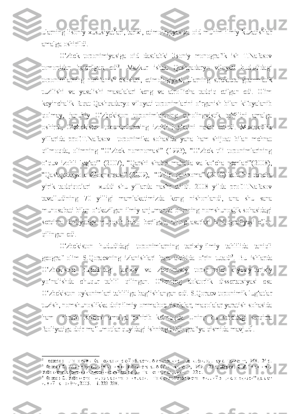 ularning lisoniy xususiyatlari, tarixi, etimologiyasiga oid muhim ilmiy kuzatishlar
amalga oshirildi. 
  O‘zbek   toponimiyasiga   oid   dastlabki   lisoniy   monografik   ish   T.Nafasov
tomonidan   bajarilgan   edi 2
.   Mazkur   ishda   Qashqadaryo   viloyati   hududidagi
toponimlarning   nomlanish   asoslari,   etimologiyasi,   ularning   struktural-grammatik
tuzilishi   va   yasalishi   masalalari   keng   va   atroflicha   tadqiq   etilgan   edi.   Olim
keyinchalik   faqat   Qashqadaryo   viloyati   toponimlarini   o‘rganish   bilan   kifoyalanib
qolmay,   janubiy   O‘zbekiston   toponimlarining   etnolingvistik   tahlilini   amalga
oshirdi,   O‘zbekiston   toponimlarining   izohli   lug‘atini   nashr   ettirdi.   Mustaqillik
yillarida   prof.T.Nafasov     toponimika   sohasida   yana   ham   shijoat   bilan   mehnat
qilmoqda,   olimning   “O‘zbek   nomnomasi”   (1993),   “O‘zbek   tili   toponimlarining
o‘quv   izohli   lug‘ati”   (2007),   “Qarshi   shahri   mahalla   va   ko‘cha   nomlari”(2008),
“Qashqadaryo  qishloqnomasi”   (2009),    “CHiroqchinoma”  (2010)  kabi  bir  qancha
yirik   tadqiqotlari     xuddi   shu   yillarda   nashr   etildi.   2008   yilda   prof.T.Nafasov
tavalludining   70   yilligi   mamlakatimizda   keng   nishonlandi,   ana   shu   sana
munosabati bilan o‘tkazilgan ilmiy anjumanda olimning nomshunoslik sohasidagi
serqirra   faoliyatiga   munosib   baho   berilgan,   uning   asarlari   bibliografiyasi   e’lon
qilingan edi.
  O‘zbekiston   hududidagi   toponimlarning   tarixiy-ilmiy   tahlilida   taniqli
geograf   olim   S.Qoraevning   izlanishlari   ham   alohida   o‘rin   tutadi 3
.   Bu   ishlarda
O‘zbekiston   hududidagi   tarixiy   va   zamonaviy   toponimlar   qiyosiy-tarixiy
yo‘nalishda   chuqur   tahlil   qilingan.   Olimning   doktorlik   dissertatsiyasi   esa
O‘zbekiston oykonimlari tahliliga bag‘ishlangan edi. S.Qoraev toponimik lug‘atlar
tuzish, nomshunoslikka doir ilmiy-ommabop risolalar, maqolalar yaratish sohasida
ham     ibratli   ishlarni   amalga   oshirib   kelmoqda.   Uning   bu   sohadagi   serqirra
faoliyatiga doir ma’lumotlar quyidagi ishning bibliografiya qismida mavjud 4
.
2
  Нафасов Т. Топонимы Кашкадарьинской области. Автореф. дис… канд. филол. наук.–Ташкент, 1968. -24 с.
3
  Караев С.  Опыт мзучения топонимии Узбекистана. АКД. – Ташкент, 1969. – 25 с;  Караев С.К.  Топонимия
Узбекистана (социолингвистический аспект). – Ташкент, Фан, 1991. – 132 с.  
4
  Қораев С.  Ўзбекистон вилоятлари топонимлари. – Тошкент: “Ўзбекистон миллий энциклопедияси” Давлат
илмий нашриёти, 2005. – Б. 223-238.  