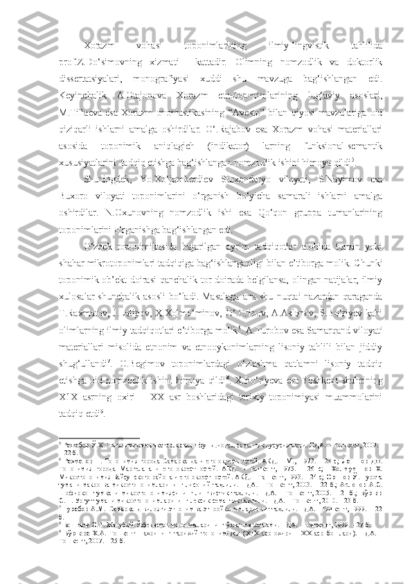   Xorazm   vohasi   toponimlarining   ilmiy-lingvistik   tahlilida
prof.Z.Do‘simovning   xizmati     kattadir.   Olimning   nomzodlik   va   doktorlik
dissertatsiyalari,   monografiyasi   xuddi   shu   mavzuga   bag‘ishlangan   edi.
Keyinchalik   A.Otajonova   Xorazm   etnotoponimlarining   lug‘aviy   asoslari,
M.Tillaeva   esa   Xorazm   onomastikasining   “Avesto”   bilan   qiyosi   mavzulariga   oid
qiziqarli   ishlarni   amalga   oshirdilar.   O‘.Rajabov   esa   Xorazm   vohasi   materiallari
asosida   toponimik   aniqlagich   (indikator)   larning   funksional-semantik
xususiyatlarini  tadqiq etishga bag‘ishlangan nomzodlik ishini himoya qildi 5
. 
  Shuningdek,   Yo.Xo‘jamberdiev   Surxondaryo   viloyati,   S.Nayimov   esa
Buxoro   viloyati   toponimlarini   o‘rganish   bo‘yicha   samarali   ishlarni   amalga
oshirdilar.   N.Oxunovning   nomzodlik   ishi   esa   Qo‘qon   gruppa   tumanlarining
toponimlarini o‘rganishga bag‘ishlangan edi.
  O‘zbek   toponimikasida   bajarilgan   ayrim   tadqiqotlar   alohida   tuman   yoki
shahar mikrotoponimlari tadqiqiga bag‘ishlanganligi bilan e’tiborga molik. C h unki
toponimik ob’ekt doirasi qanchalik tor doirada belgilansa, olingan natijalar, ilmiy
xulosalar  shunchalik   asosli   bo‘ladi.  Masalaga   ana  shu   nuqtai   nazardan  qaraganda
T.Raxmatov,   J.Latipov,   X.Xolmo‘minov,   O‘.Oripov,   A.Aslonov,   S.Bo‘riyev   kabi
olimlarning ilmiy tadqiqotlari e’tiborga molik 6
. A.Turobov esa Samarqand viloyati
materiallari   misolida   etnonim   va   etnooykonimlarning   lisoniy   tahlili   bilan   jiddiy
shug‘ullandi 7
.   O.Begimov   toponimlardagi   o‘zlashma   qatlamni   lisoniy   tadqiq
etishga  oid  nomzodlik  ishini   himoya   qildi 8
.  X.Bo‘riyeva   esa   Toshkent   shahrining
X1X   asrning   oxiri   –   XX   asr   boshlaridagi   tarixiy   toponimiyasi   muammolarini
tadqiq etdi 9
.        
5
  Ражабов Ў.Х.  Топонимик индикаторларнинг функционал-семантик хусусиятлари. НДА. – Тошкент, 2009. 
– 22 б. 
6
  Рахматов Т.   Топонимия города Самарканда  и  его окрестностей. АКД.  – М.,   1973. – 28 с;   Латипов Дж.
Топонимия   города   Маргелана   и   его   окрестностей.   АКД.   –   Ташкент,   1975.   –   26   с;     Холмуминов   Х.
Микротопонимия Байсунского района и его окрестностей. АКД. – Ташкент, 1993. – 24 с;  Орипов Ў.  Нурота
тумани   макро  ва   микротопонимларининг  лисоний   таҳлили.  НДА.   –  Тошкент,   2003.  –   22  б.;   Аслонов   А.С.
Шофиркон   тумкани   микротопонимиясининг   лингвистик   таҳлили.   НДА.   –   Тошкент,   2005.   –   21   б.;   Бўриев
С.Н.  Ургут тумани микротопонимларининг лексик-семантик таҳлили. НДА. – Тошкент, 2010. – 23 б.        
7
  Турабов А.М.   Самарқанд вилояти этноним ва этноойконимларининг таҳлили. НДА.– Тошкент, 1999. –  22
б. 
8
  Бегимов О.Т.  Жанубий Ўзбекистон топонимларининг ўзлашма қатлами. НДА. – Тошкент, 1999. – 27 б.
9
  Бўриева   Х.А.   Тошкент   шаҳрининг   тарихий   топонимияси   (Х1Х   аср   охири   –   ХХ   аср   бошлари).   НДА.   –
Тошкент, 2007. – 25 б.  