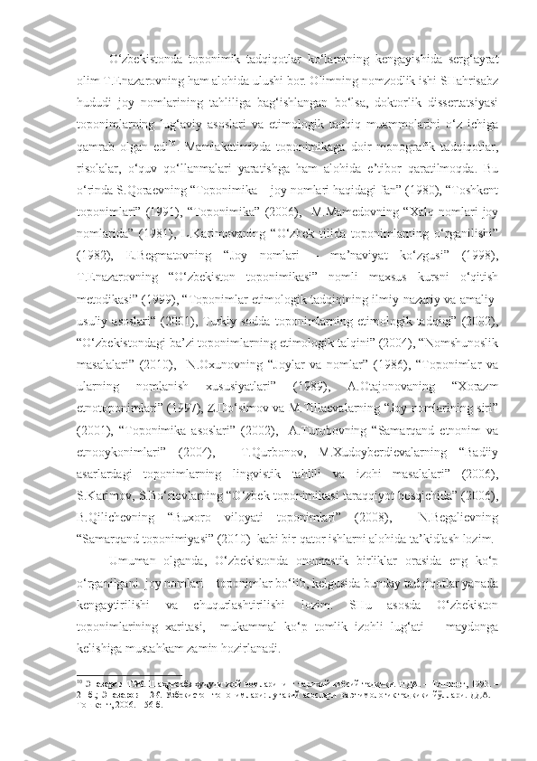   O‘zbekistonda   toponimik   tadqiqotlar   ko‘lamining   kengayishida   serg‘ayrat
olim T.Enazarovning ham alohida ulushi bor. Olimning nomzodlik ishi SHahrisabz
hududi   joy   nomlarining   tahliliga   bag‘ishlangan   bo‘lsa,   doktorlik   dissertatsiyasi
toponimlarning   lug‘aviy   asoslari   va   etimologik   tadqiq   muammolarini   o‘z   ichiga
qamrab   olgan   edi 10
.   Mamlakatimizda   toponimikaga   doir   monografik   tadqiqotlar,
risolalar,   o‘quv   qo‘llanmalari   yaratishga   ham   alohida   e’tibor   qaratilmoqda.   Bu
o‘rinda S.Qoraevning “Toponimika – joy nomlari haqidagi fan” (1980), “Toshkent
toponimlari”   (1991),   “Toponimika”   (2006),     M.Mamedovning   “Xalq   nomlari   joy
nomlarida”   (1981),   L.Karimovaning   “O‘zbek   tilida   toponimlarning   o‘rganilishi”
(1982),   E.Begmatovning   “Joy   nomlari   –   ma’naviyat   ko‘zgusi”   (1998),
T.Enazarovning   “O‘zbekiston   toponimikasi”   nomli   maxsus   kursni   o‘qitish
metodikasi” (1999), “Toponimlar etimologik tadqiqining ilmiy-nazariy va amaliy-
usuliy  asoslari“  (2001),  Turkiy  sodda   toponimlarning  etimologik  tadqiqi”  (2002),
“O‘zbekistondagi ba’zi toponimlarning etimologik talqini” (2004), “Nomshunoslik
masalalari”   (2010),     N.Oxunovning   “Joylar   va   nomlar”   (1986),   “Toponimlar   va
ularning   nomlanish   xususiyatlari”   (1989),   A.Otajonovaning   “Xorazm
etnotoponimlari” (1997), Z.Do‘simov va M.Tillaevalarning “Joy nomlarining siri”
(2001),   “Toponimika   asoslari”   (2002),     A.Turobovning   “Samarqand   etnonim   va
etnooykonimlari”   (2004),     T.Qurbonov,   M.Xudoyberdievalarning   “Badiiy
asarlardagi   toponimlarning   lingvistik   tahlili   va   izohi   masalalari”   (2006),
S.Karimov, S.Bo‘rievlarning “O‘zbek toponimikasi taraqqiyot bosqichida” (2006),
B.Qilichevning   “Buxoro   viloyati   toponimlari”   (2008),     N.Begalievning
“Samarqand toponimiyasi” (2010)  kabi bir qator ishlarni alohida ta’kidlash lozim.
  Umuman   olganda,   O‘zbekistonda   onomastik   birliklar   orasida   eng   ko‘p
o‘rganilgani  joy nomlari – toponimlar bo‘lib, kelgusida bunday tadqiqotlar yanada
kengaytirilishi   va   chuqurlashtirilishi   lozim.   SHu   asosda   O‘zbekiston
toponimlarining   xaritasi,     mukammal   ko‘p   tomlik   izohli   lug‘ati       maydonga
kelishiga mustahkam zamin hozirlanadi. 
10
  Эназаров Т.Ж.   Шаҳрисабз ҳудуди  жой номларининг тарихий-қиёсий тадқиқи. НДА. – Тошкент, 1993. –
21 б.;   Эназаров Т.Ж.   Ўзбекистон топонимлари: луғавий асослари  ва этимологик тадқиқи йўллари. ДДА. –
Тошкент, 2006. – 56 б. 